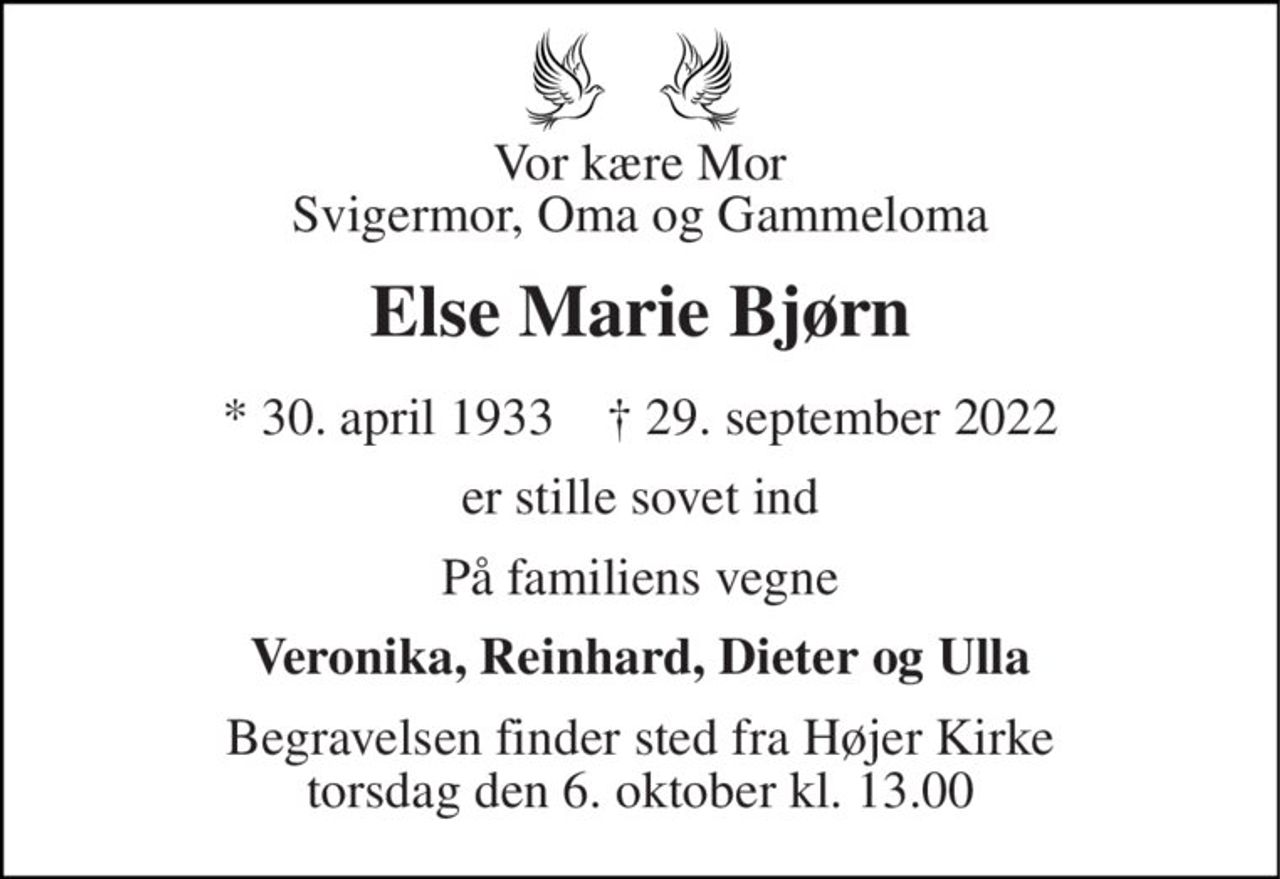 Vor kære Mor Svigermor, Oma og Gammeloma 
Else Marie Bjørn 
* 30. april 1933    † 29. september 2022 
er stille sovet ind 
På familiens vegne 
Veronika, Reinhard, Dieter og Ulla 
Begravelsen finder sted fra Højer Kirke torsdag den 6. oktober kl. 13.00