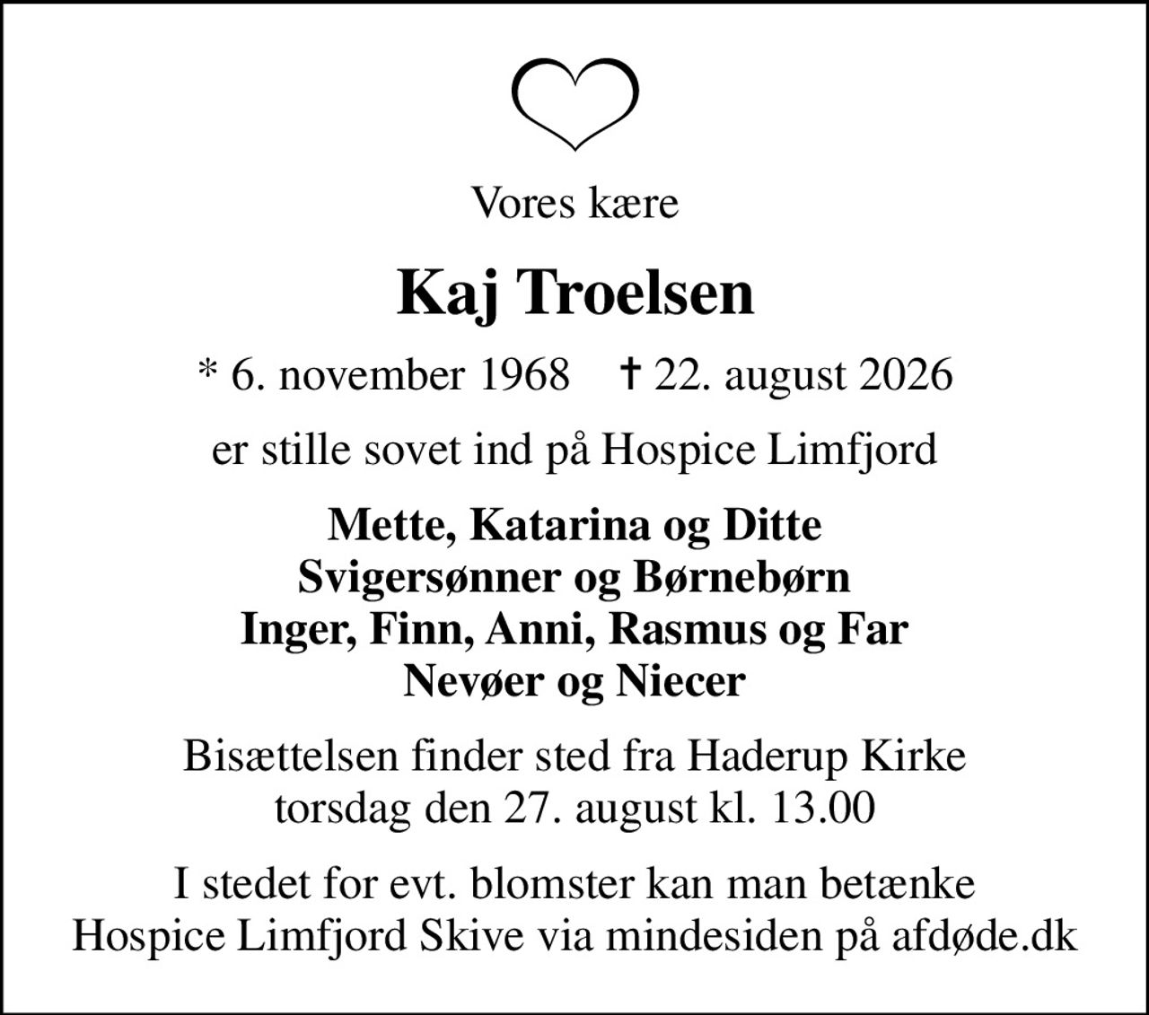 Vores kære
Kaj Troelsen
* 6. november 1968    ✝ 22. august 2026
er stille sovet ind på Hospice Limfjord
Mette, Katarina og Ditte Svigersønner og Børnebørn Inger, Finn, Anni, Rasmus og Far Nevøer og Niecer
Bisættelsen finder sted fra Haderup Kirke  torsdag den 27. august kl. 13.00 
I stedet for evt. blomster kan man betænke
					Hospice Limfjord Skive via mindesiden på afdøde.dk