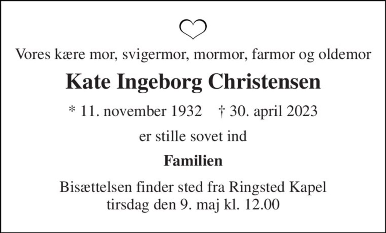 Vores kære mor, svigermor, mormor, farmor og oldemor 
Kate Ingeborg Christensen 
*​ 11. november 1932​    ✝​ 30. april 2023 
er stille sovet ind 
Familien 
Bisættelsen​ finder sted fra Ringsted Kapel​ tirsdag den 9. maj​ kl. 12.00