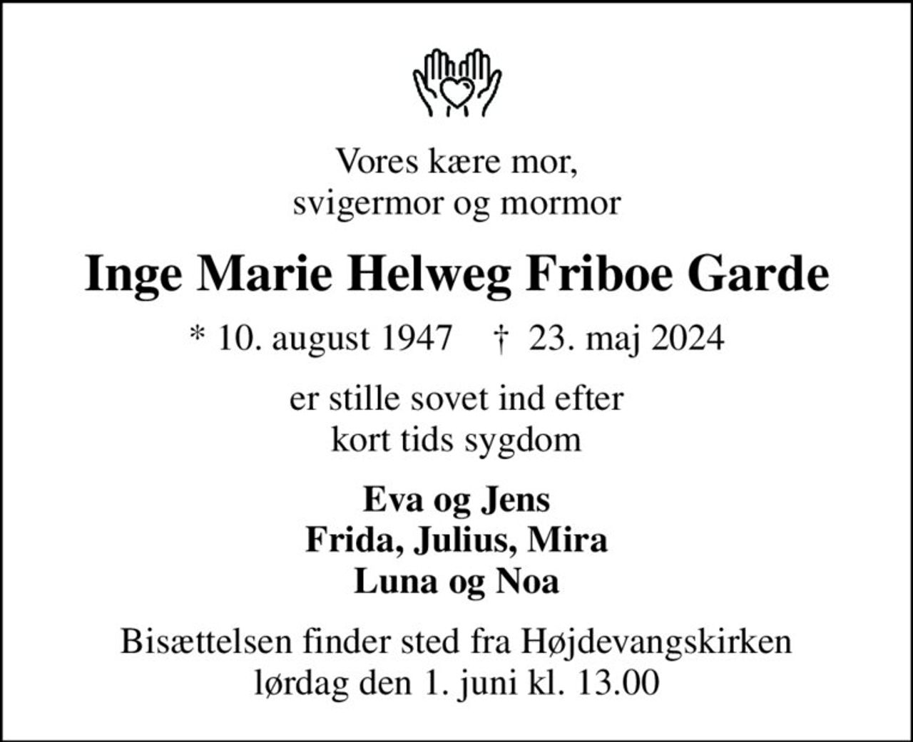 Vores kære mor, svigermor og mormor
Inge Marie Helweg Friboe Garde
* 10. august 1947    ✝ 23. maj 2024
er stille sovet ind efter kort tids sygdom
Eva og Jens Frida, Julius, Mira Luna og Noa
Bisættelsen finder sted fra Højdevangskirken  lørdag den 1. juni kl. 13.00