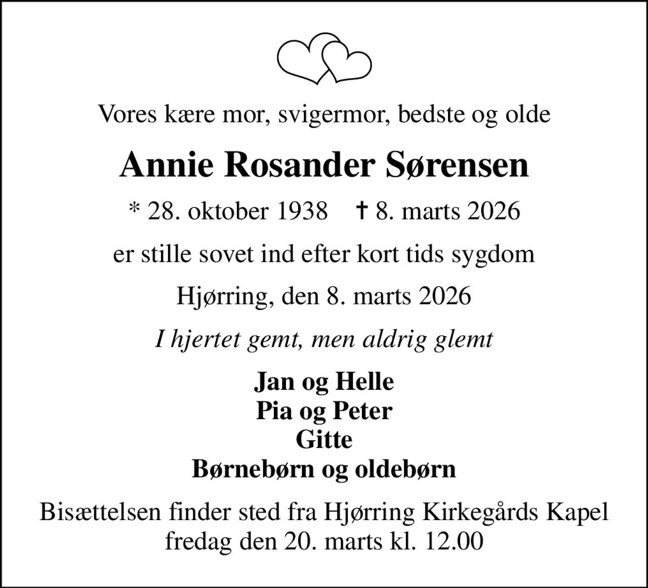 Vores kære mor, svigermor, bedste og olde
Annie Rosander Sørensen
* 28. oktober 1938    ✝ 8. marts 2026
er stille sovet ind efter kort tids sygdom
Hjørring, den 8. marts 2026
I hjertet gemt, men aldrig glemt
Jan og Helle Pia og Peter Gitte Børnebørn og oldebørn
Bisættelsen finder sted fra Hjørring Kirkegårds Kapel  fredag den 20. marts kl. 12.00