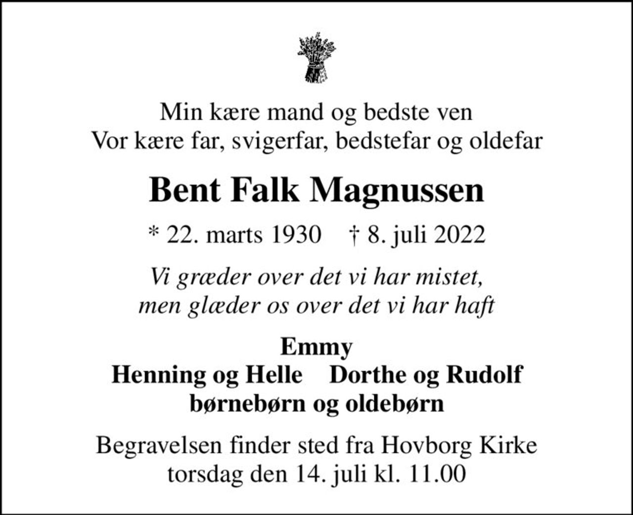 Min kære mand og bedste ven Vor kære far, svigerfar, bedstefar og oldefar
Bent Falk Magnussen
* 22. marts 1930    ✝ 8. juli 2022
Vi græder over det vi har mistet, men glæder os over det vi har haft
Emmy Henning og Helle    Dorthe og Rudolf børnebørn og oldebørn
Begravelsen finder sted fra Hovborg Kirke  torsdag den 14. juli kl. 11.00