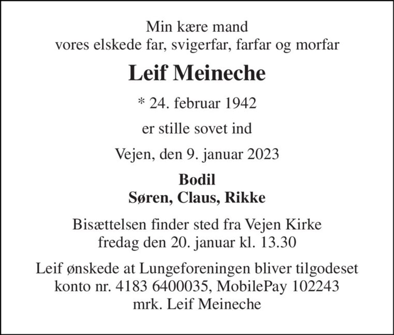 Min kære mand vores elskede far, svigerfar, farfar og morfar 
Leif Meineche 
*​ 24. februar 1942 
er stille sovet ind 
Vejen, den 9. januar 2023 
Bodil Søren, Claus, Rikke 
Bisættelsen​ finder sted fra Vejen Kirke​ fredag den 20. januar​ kl. 13.30 
Leif ønskede at Lungeforeningen bliver tilgodeset konto nr. 4183 6400035, MobilePay 102243 mrk. Leif Meineche