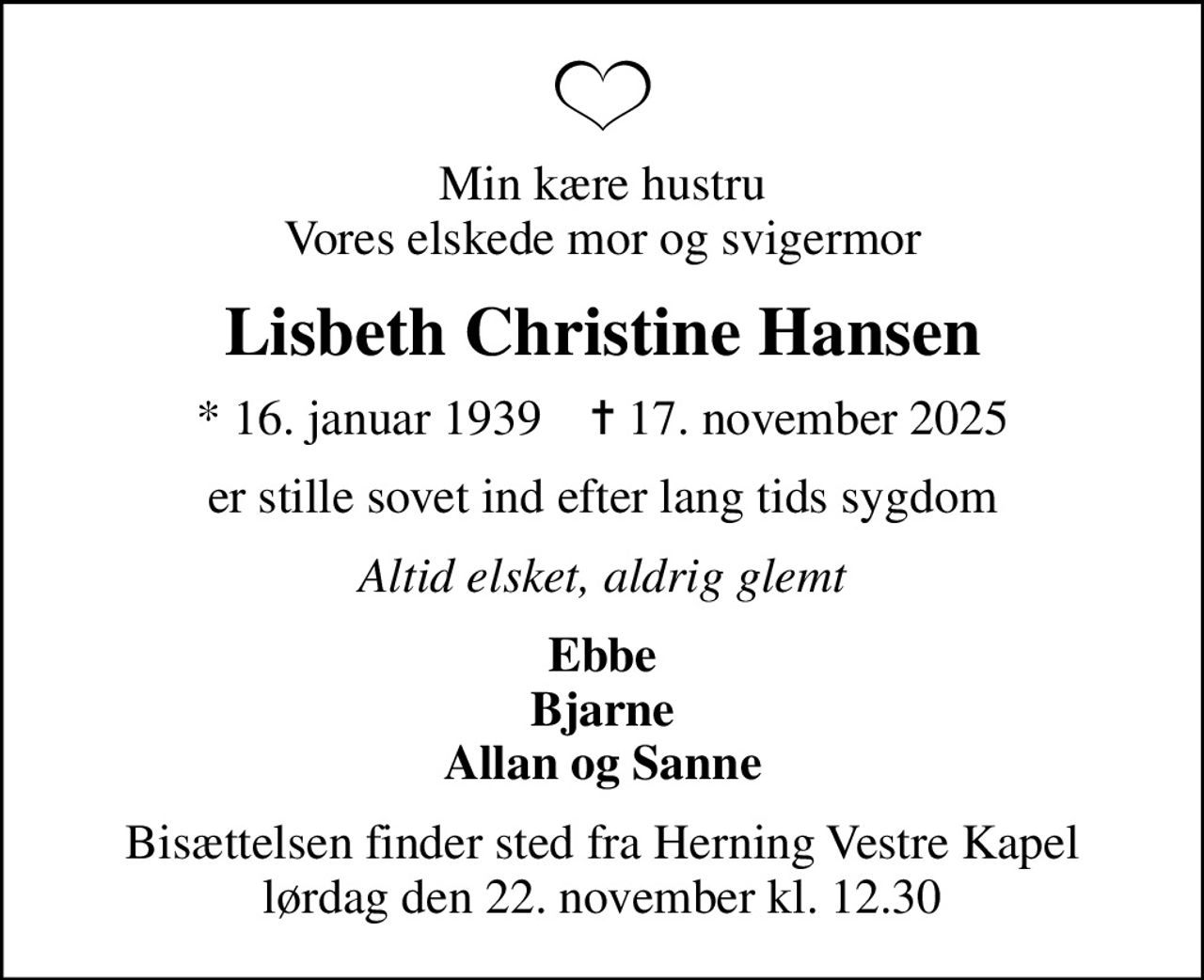 Min kære hustru Vores elskede mor og svigermor
Lisbeth Christine Hansen
* 16. januar 1939    ✝ 17. november 2025
er stille sovet ind efter lang tids sygdom
Altid elsket, aldrig glemt
Ebbe Bjarne Allan og Sanne
Bisættelsen finder sted fra Herning Vestre Kapel  lørdag den 22. november kl. 12.30