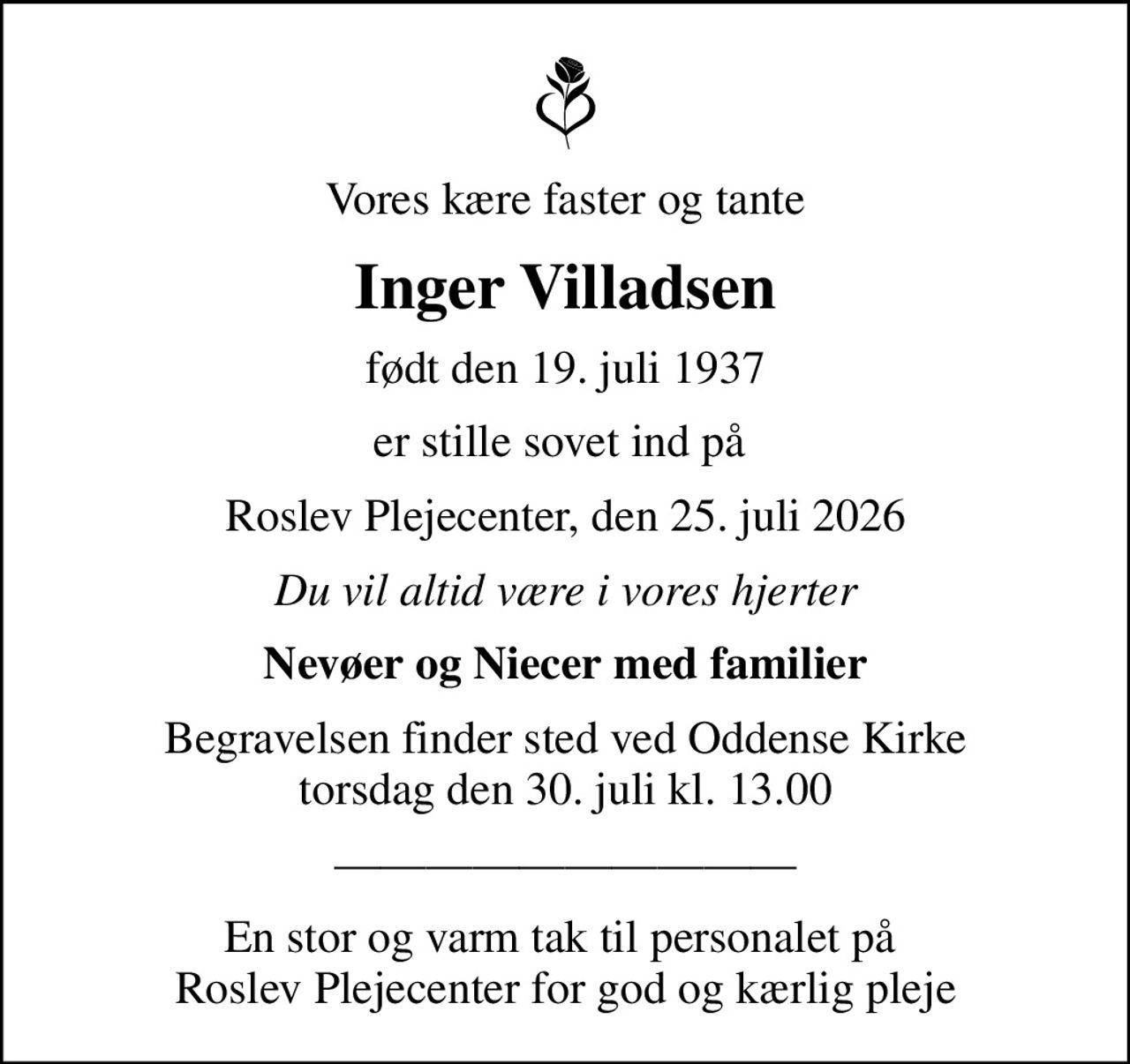 Vores kære faster og tante
Inger Villadsen
født den 19. juli 1937
er stille sovet ind på 
Roslev Plejecenter, den 25. juli 2026
Du vil altid være i vores hjerter
Nevøer og Niecer med familier
Begravelsen finder sted ved Oddense Kirke  torsdag den 30. juli kl. 13.00 
En stor og varm tak til personalet på  Roslev Plejecenter for god og kærlig pleje