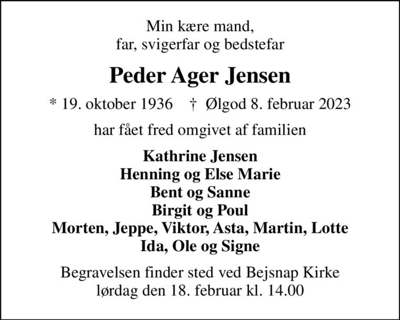 Min kære mand, far, svigerfar og bedstefar
Peder Ager Jensen
* 19. oktober 1936    ✝ Ølgod 8. februar 2023
har fået fred omgivet af familien
Kathrine Jensen Henning og Else Marie Bent og Sanne Birgit og Poul Morten, Jeppe, Viktor, Asta, Martin, Lotte Ida, Ole og Signe
Begravelsen finder sted ved Bejsnap Kirke  lørdag den 18. februar kl. 14.00