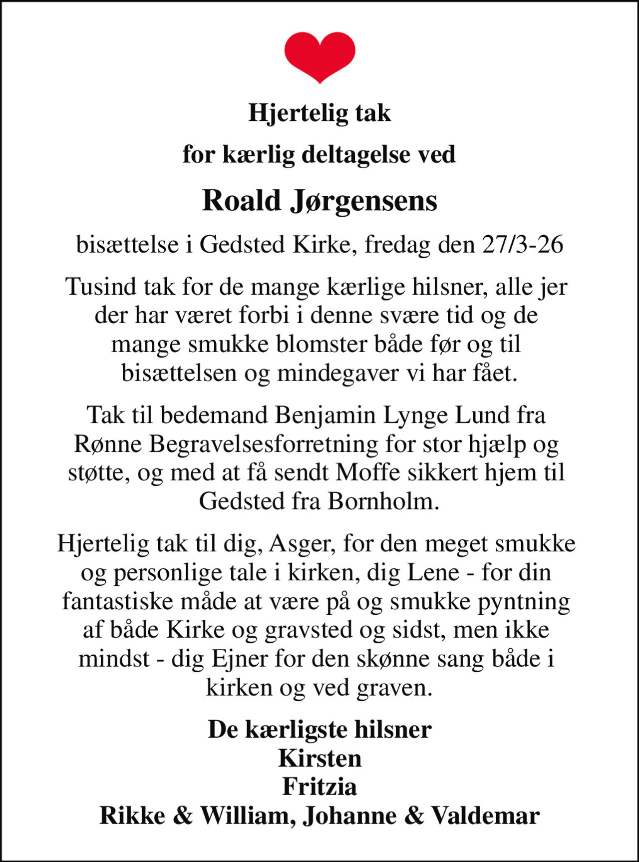 Hjertelig tak
for kærlig deltagelse ved
Roald Jørgensens
bisættelse i Gedsted Kirke, fredag den 27/3-26
Tusind tak for de mange kærlige hilsner, alle jer  der har været forbi i denne svære tid og de  mange smukke blomster både før og til  bisættelsen og mindegaver vi har fået.
Tak til bedemand Benjamin Lynge Lund fra  Rønne Begravelsesforretning for stor hjælp og  støtte, og med at få sendt Moffe sikkert hjem til  Gedsted fra Bornholm.
Hjertelig tak til dig, Asger, for den meget smukke  og personlige tale i kirken, dig Lene - for din  fantastiske måde at være på og smukke pyntning  af både Kirke og gravsted og sidst, men ikke  mindst - dig Ejner for den skønne sang både i  kirken og ved graven.
De kærligste hilsner Kirsten Fritzia Rikke & William, Johanne & Valdemar