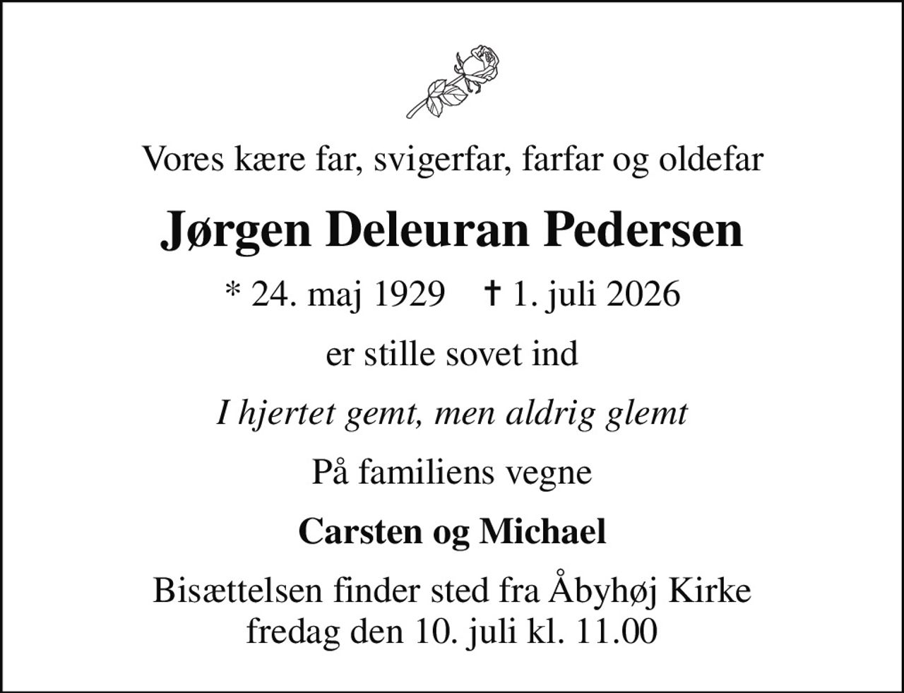 Vores kære far, svigerfar, farfar og oldefar
Jørgen Deleuran Pedersen
* 24. maj 1929    ✝ 1. juli 2026
er stille sovet ind
I hjertet gemt, men aldrig glemt
På familiens vegne
Carsten og Michael
Bisættelsen finder sted fra Åbyhøj Kirke  fredag den 10. juli kl. 11.00