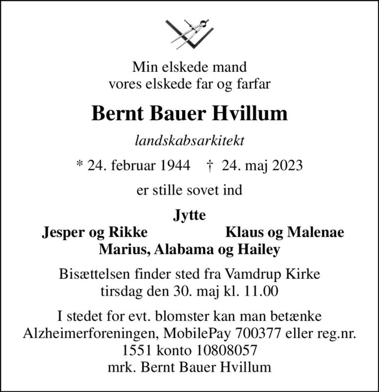 Min elskede mand vores elskede far og farfar
Bernt Bauer Hvillum
landskabsarkitekt
* 24. februar 1944    ✝ 24. maj 2023
er stille sovet ind
Jytte
Jesper og Rikke
Klaus og Malenae
Bisættelsen finder sted fra Vamdrup Kirke  tirsdag den 30. maj kl. 11.00 
I stedet for evt. blomster kan man betænke
					Alzheimerforeningen reg.nr.1551konto10808057mrk. Bernt
					Bauer Hvillum