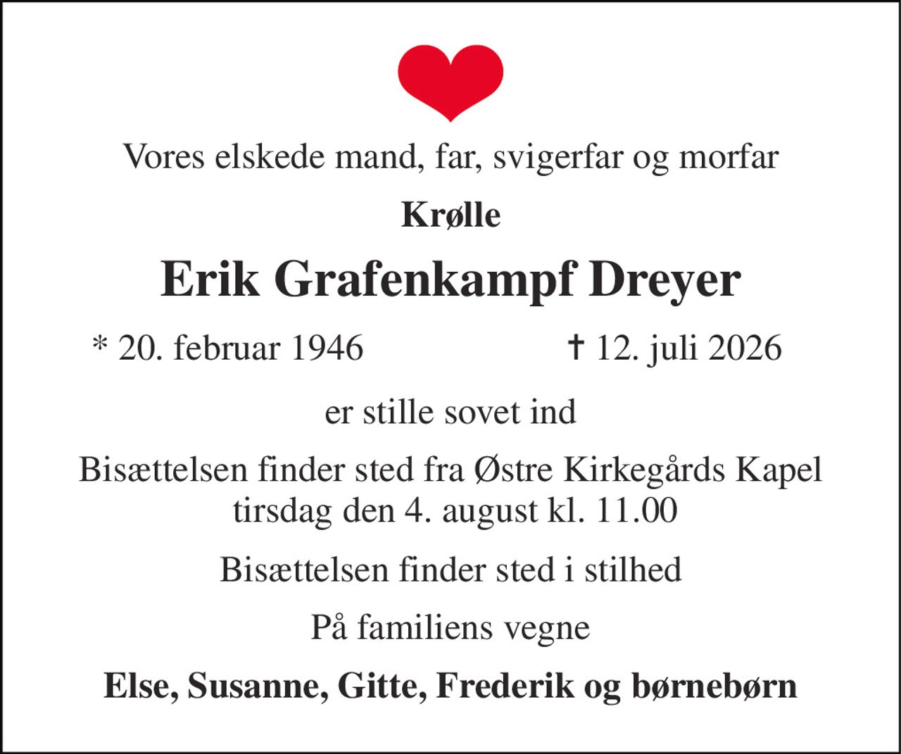 Vores elskede mand, far, svigerfar og morfar 
Krølle 
Erik Grafenkampf Dreyer 
*​ 20. februar 1946 
✝​ 12. juli 2026​ 
er stille sovet ind 
Bisættelsen​ finder sted fra Østre Kirkegårds Kapel  tirsdag den 4. august​ kl. 11.00 
Bisættelsen​ finder sted i stilhed 
På familiens vegne 
Else, Susanne, Gitte, Frederik og børnebørn