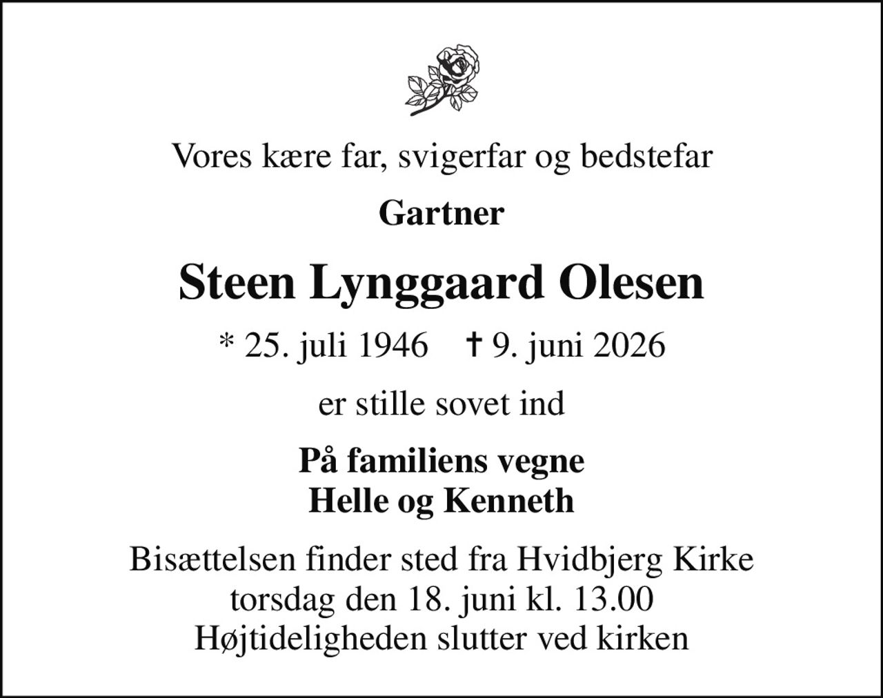 Vores kære far, svigerfar og bedstefar
Gartner
Steen Lynggaard Olesen
* 25. juli 1946    ✝ 9. juni 2026
er stille sovet ind
På familiens vegne Helle og Kenneth
Bisættelsen finder sted fra Hvidbjerg Kirke  torsdag den 18. juni kl. 13.00  Højtideligheden slutter ved kirken