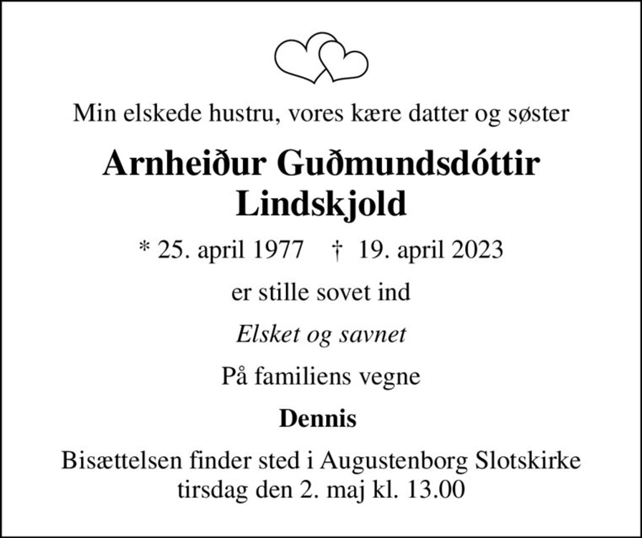 Min elskede hustru, vores kære datter og søster
Arnheiður Guðmundsdóttir Lindskjold
* 25. april 1977    ✝ 19. april 2023
er stille sovet ind
Elsket og savnet
På familiens vegne
Dennis 
Bisættelsen finder sted i Augustenborg Slotskirke  tirsdag den 2. maj kl. 13.00