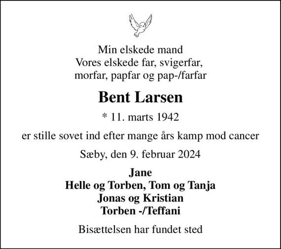 Min elskede mand Vores elskede far, svigerfar,  morfar, papfar og pap-/farfar
Bent Larsen
* 11. marts 1942
er stille sovet ind efter mange års kamp mod cancer
Sæby, den 9. februar 2024
Jane Helle og Torben, Tom og Tanja Jonas og Kristian Torben -/Teffani
Bisættelsen har fundet sted