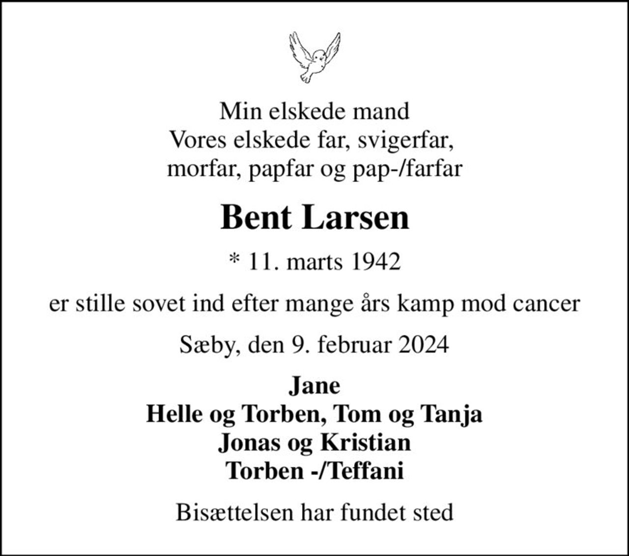 Min elskede mand Vores elskede far, svigerfar,  morfar, papfar og pap-/farfar
Bent Larsen
* 11. marts 1942
er stille sovet ind efter mange års kamp mod cancer
Sæby, den 9. februar 2024
Jane Helle og Torben, Tom og Tanja Jonas og Kristian Torben -/Teffani
Bisættelsen har fundet sted