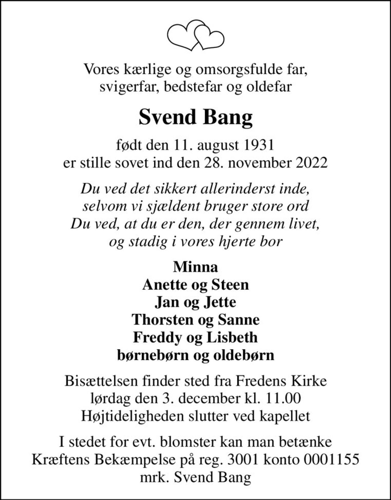 Vores kærlige og omsorgsfulde far, svigerfar, bedstefar og oldefar
Svend Bang
født den 11. august 1931
						er stille sovet ind den 28. november 2022
Du ved det sikkert allerinderst inde, selvom vi sjældent bruger store ord Du ved, at du er den, der gennem livet, og stadig i vores hjerte bor
Minna Anette og Steen Jan og Jette Thorsten og Sanne Freddy og Lisbeth børnebørn og oldebørn
Bisættelsen finder sted fra Fredens Kirke  lørdag den 3. december kl. 11.00  Højtideligheden slutter ved kapellet
I stedet for evt. blomster kan man betænke Kræftens Bekæmpelse på reg. 3001 konto 0001155 mrk. Svend Bang
I stedet for evt. blomster kan man betænke
					Kræftens Bekæmpelse reg.3001konto0001155mrk. Svend
					Bang