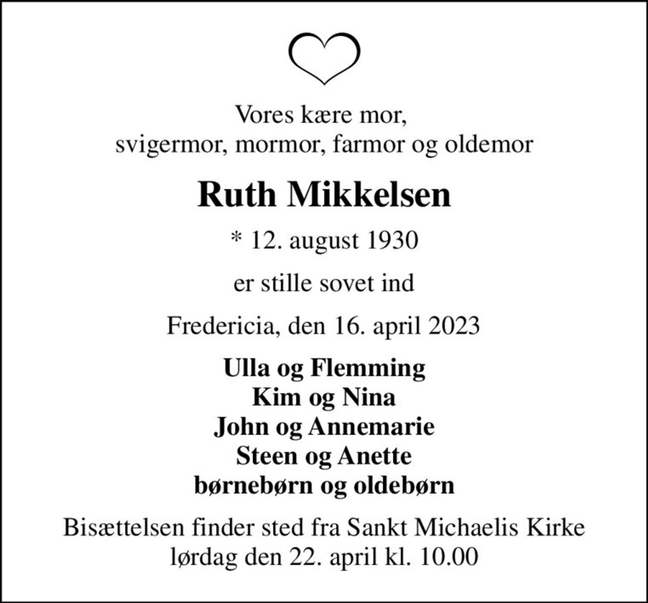 Vores kære mor,  svigermor, mormor, farmor og oldemor
Ruth Mikkelsen
* 12. august 1930
er stille sovet ind
Fredericia, den 16. april 2023
Ulla og Flemming Kim og Nina John og Annemarie Steen og Anette børnebørn og oldebørn
Bisættelsen finder sted fra Sankt Michaelis Kirke  lørdag den 22. april kl. 10.00