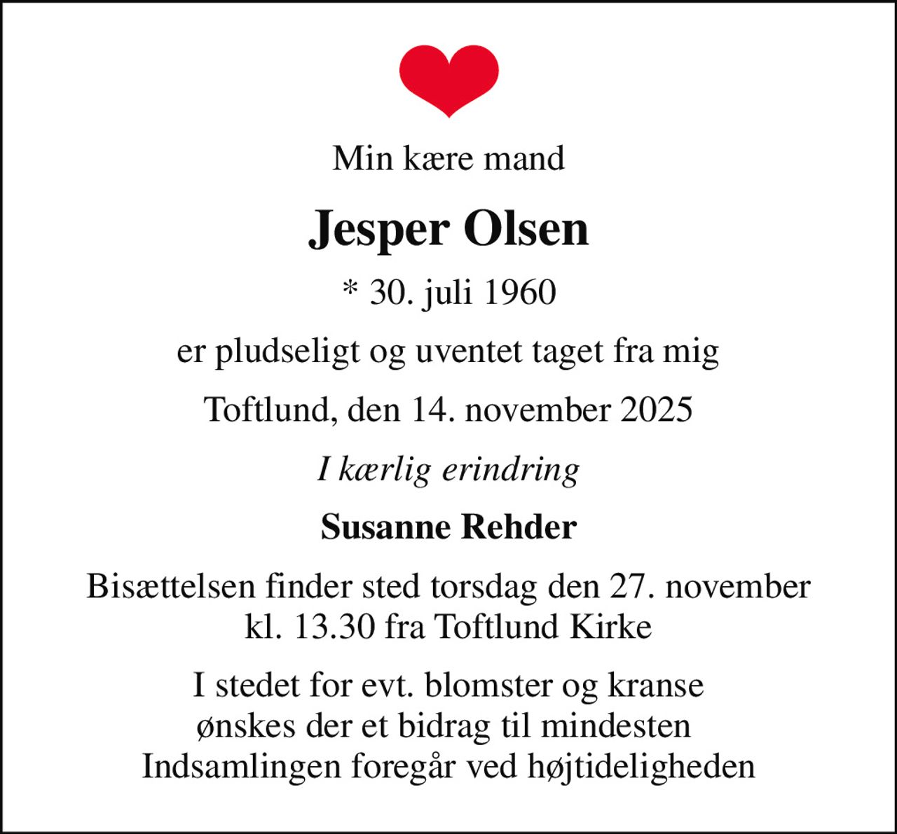 Min kære mand
Jesper Olsen
* 30. juli 1960
er pludseligt og uventet taget fra mig
Toftlund, den 14. november 2025
I kærlig erindring
Susanne Rehder
Bisættelsen finder sted torsdag den 27. november kl. 13.30 fra Toftlund Kirke
I stedet for evt. blomster og kranse ønskes der et bidrag til mindesten  Indsamlingen foregår ved højtideligheden