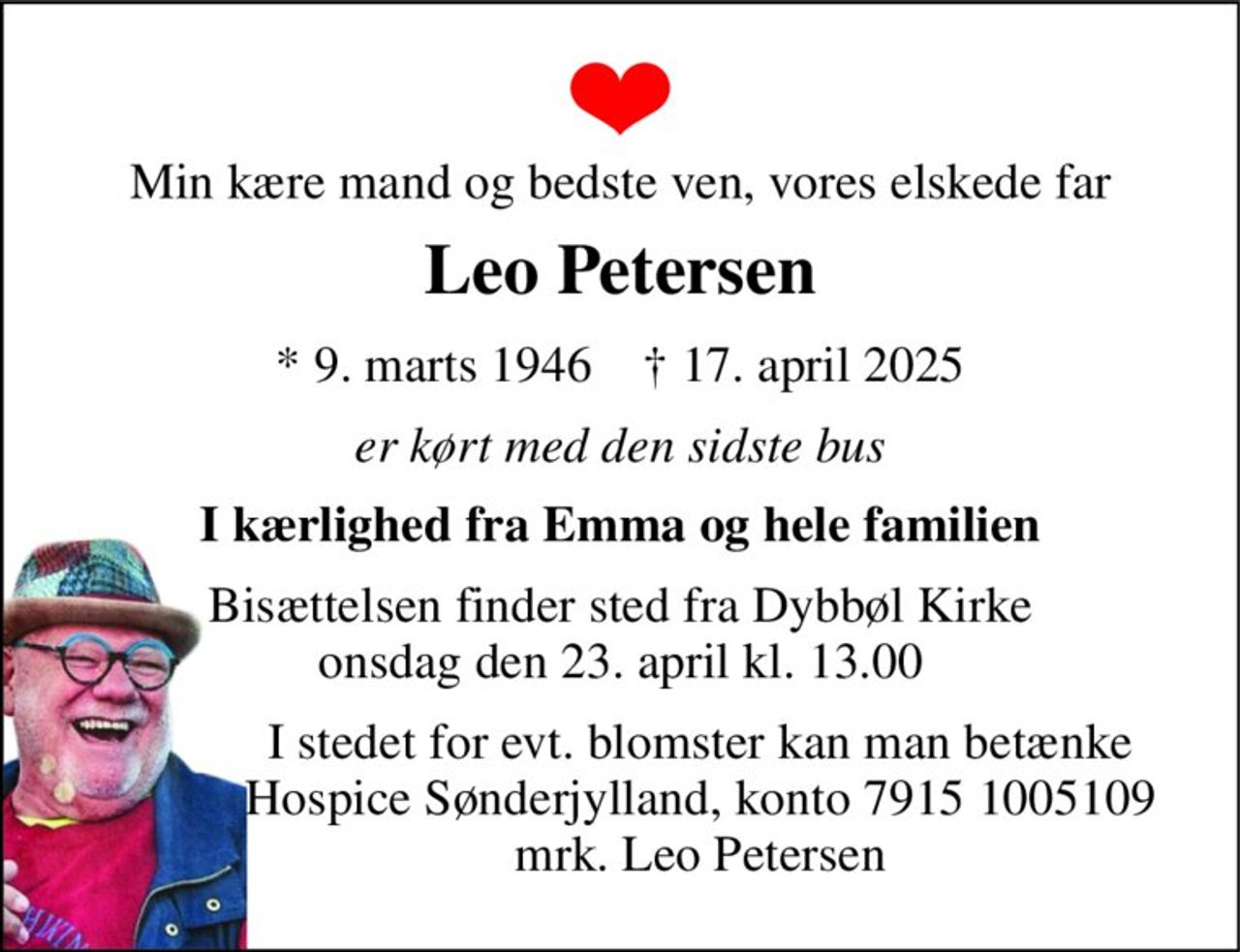 Min kære mand og bedste ven, vores elskede far 
Leo Petersen 
*​ 9. marts 1946​    †​ 17. april 2025 
er kørt med den sidste bus 
I kærlighed fra Emma og hele familien 
Bisættelsen​ finder sted fra Dybbøl Kirke​ onsdag den 23. april​ kl. 13.00 
I stedet for evt. blomster kan man betænke Hospice Sønderjylland, konto 7915 1005109 mrk. Leo Petersen