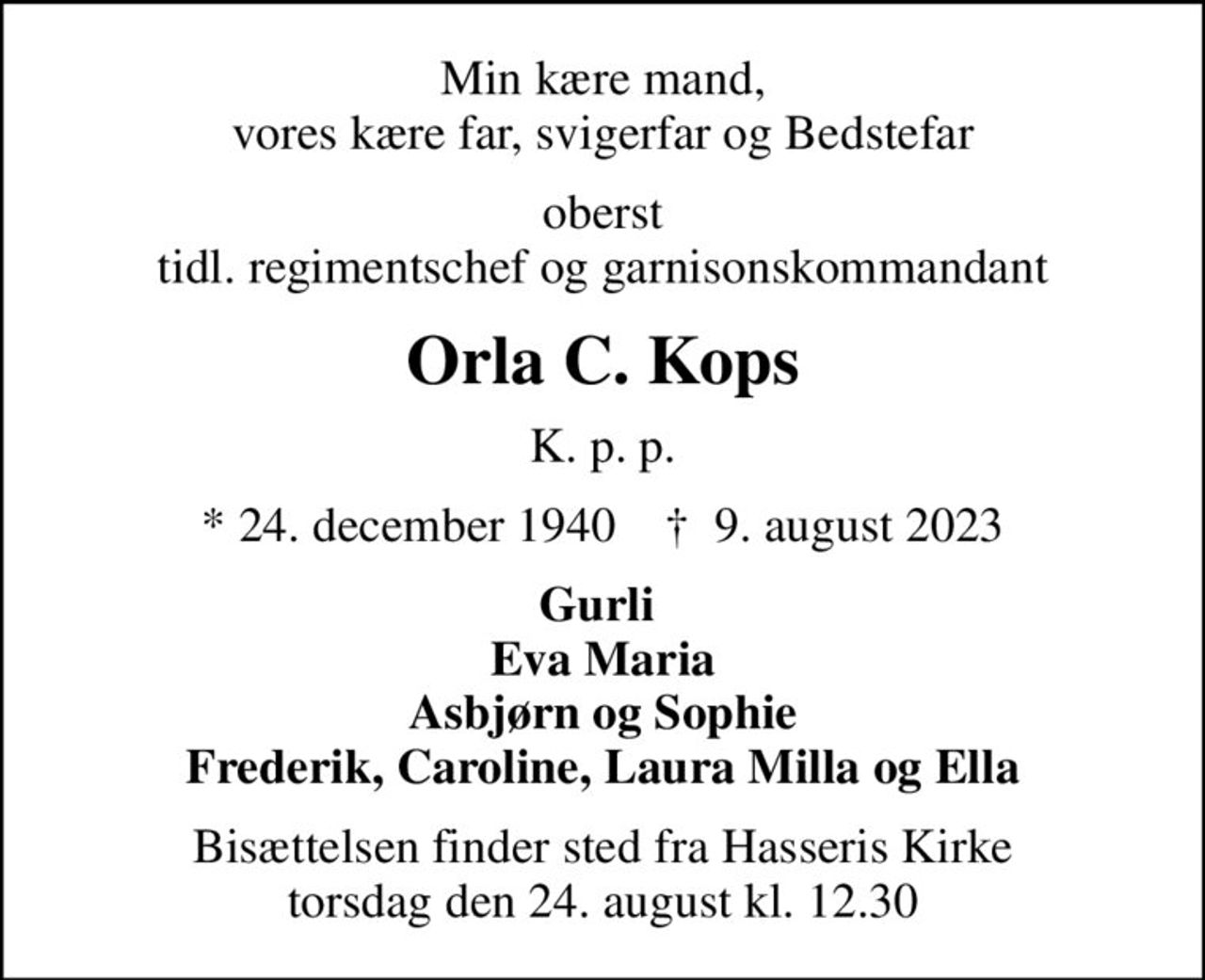 Min kære mand, vores kære far, svigerfar og Bedstefar
oberst tidl. regimentschef og garnisonskommandant
Orla C. Kops
K. p. p.
* 24. december 1940    ✝ 9. august 2023
Gurli  Eva Maria Asbjørn og Sophie Frederik, Caroline, Laura Milla og Ella
Bisættelsen finder sted fra Hasseris Kirke  torsdag den 24. august kl. 12.30