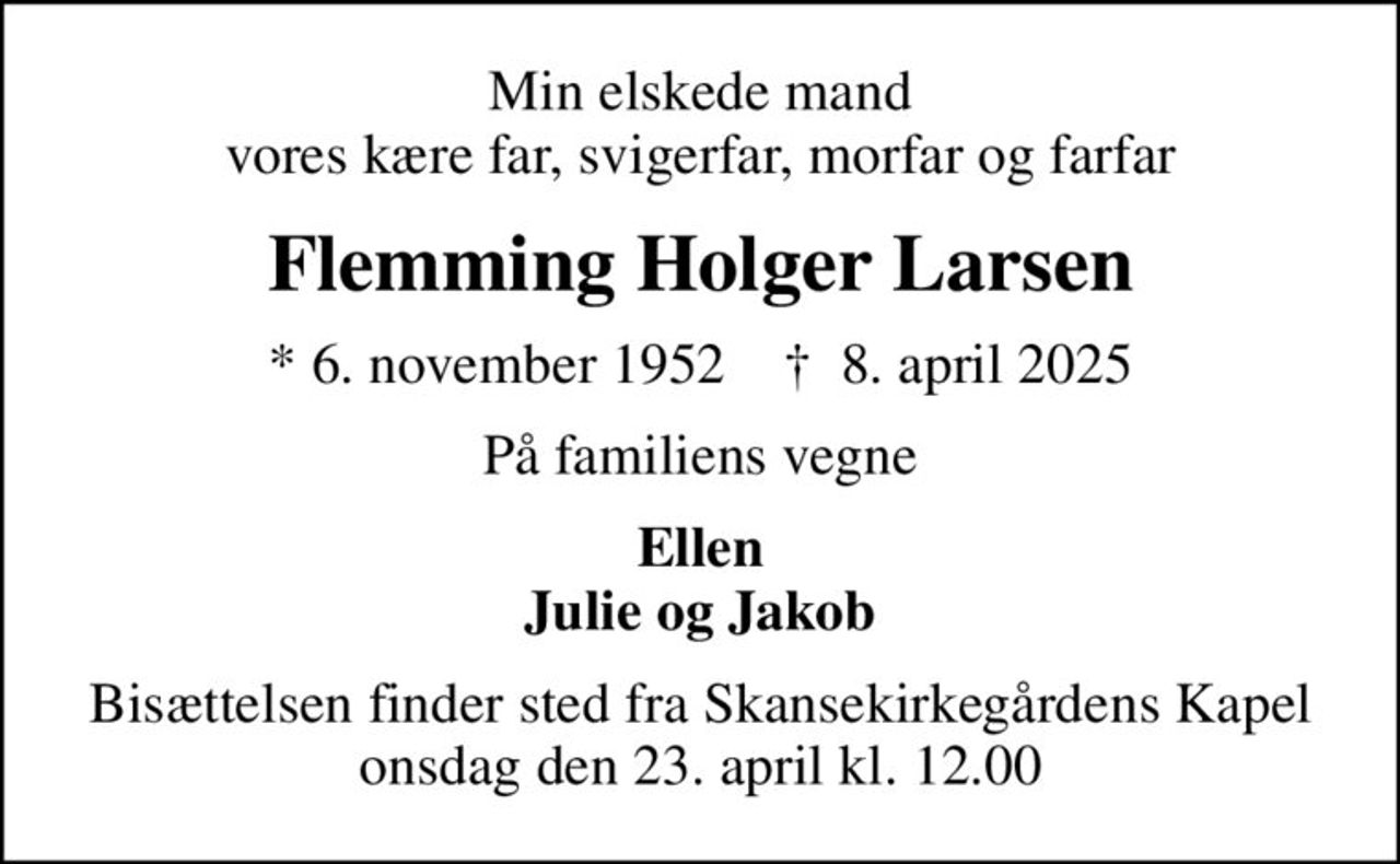 Min elskede mand vores kære far, svigerfar, morfar og farfar
Flemming Holger Larsen
* 6. november 1952    ✝ 8. april 2025
På familiens vegne
Ellen Julie og Jakob
Bisættelsen finder sted fra Skansekirkegårdens Kapel  onsdag den 23. april kl. 12.00