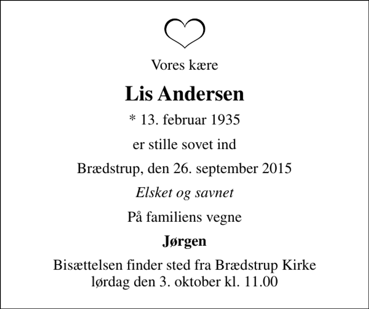 <p>Vores kære<br />Lis Andersen<br />* 13. februar 1935<br />er stille sovet ind<br />Brædstrup, den 26. september 2015<br />Elsket og savnet<br />På familiens vegne<br />Jørgen<br />Bisættelsen finder sted fra Brædstrup Kirke lørdag den 3. oktober kl. 11.00</p>