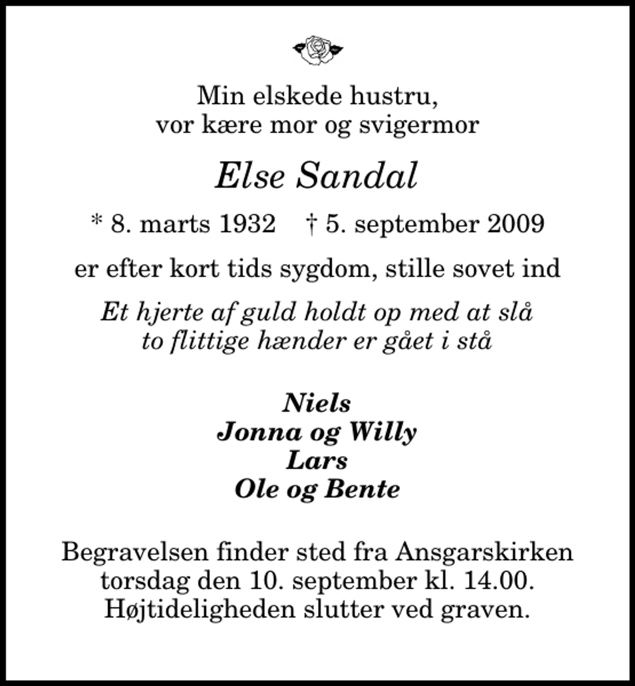 <p>Min elskede hustru, vor kære mor og svigermor<br />Else Sandal<br />* 8. marts 1932 ✝ 5. september 2009<br />er efter kort tids sygdom, stille sovet ind<br />Et hjerte af guld holdt op med at slå to flittige hænder er gået i stå<br />Niels Jonna og Willy Lars Ole og Bente<br />Begravelsen finder sted fra Ansgarskirken torsdag den 10. september kl. 14.00 Højtideligheden slutter ved graven.</p>