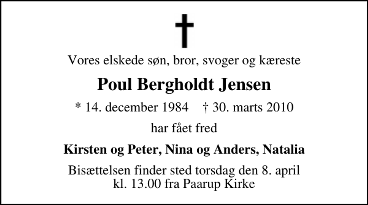 <p>Vores elskede søn, bror, svoger og kæreste<br />Poul Bergholdt Jensen<br />* 14. december 1984 ✝ 30. marts 2010<br />har fået fred<br />Kirsten og Peter, Nina og Anders, Natalia<br />Bisættelsen finder sted torsdag den 8. april kl. 13.00 fra Paarup Kirke</p>