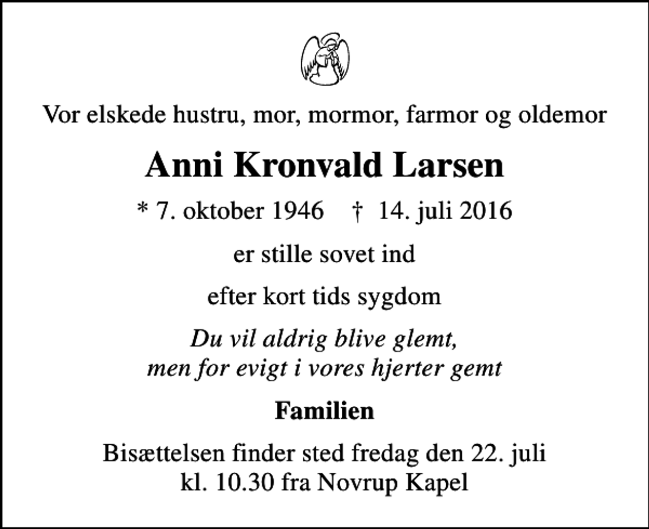 <p>Vor elskede hustru, mor, mormor, farmor og oldemor<br />Anni Kronvald Larsen<br />* 7. oktober 1946 ✝ 14. juli 2016<br />er stille sovet ind<br />efter kort tids sygdom<br />Du vil aldrig blive glemt, men for evigt i vores hjerter gemt<br />Familien<br />Bisættelsen finder sted fredag den 22. juli kl. 10.30 fra Novrup Kapel</p>