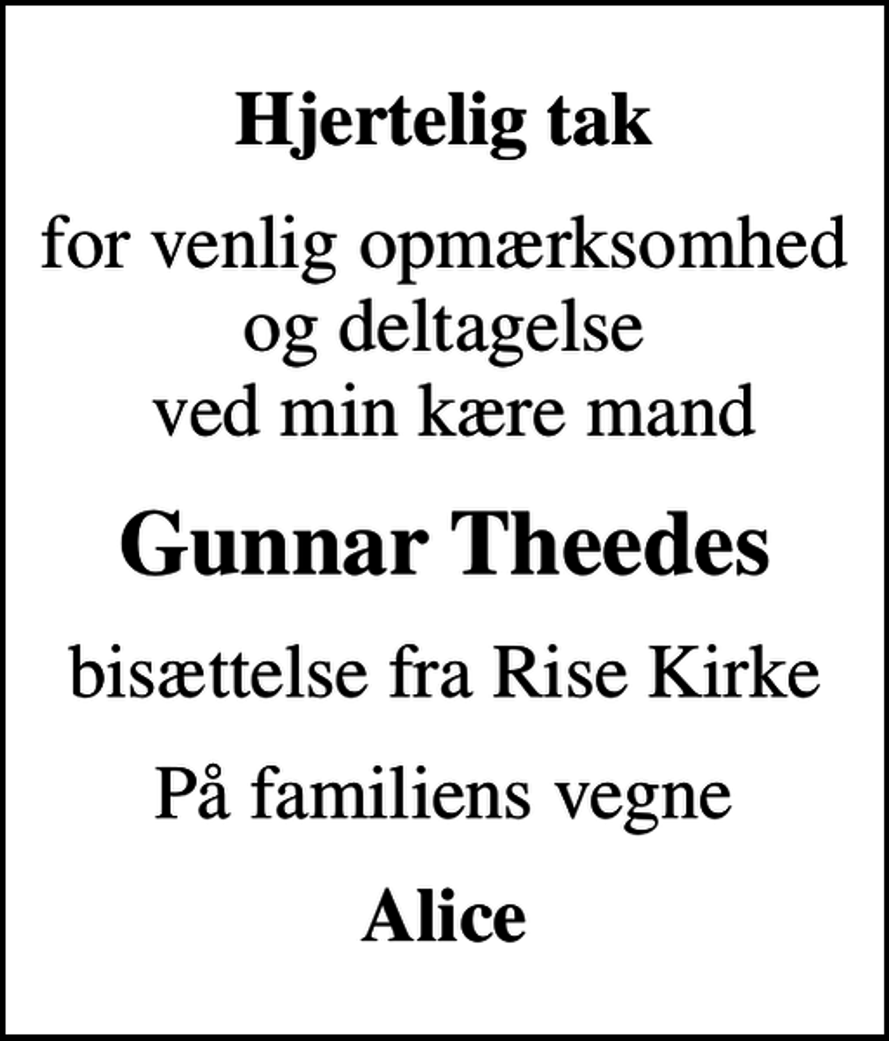 <p>Hjertelig tak<br />for venlig opmærksomhed og deltagelse ved min kære mand<br />Gunnar Theedes<br />bisættelse fra Rise Kirke<br />På familiens vegne<br />Alice</p>