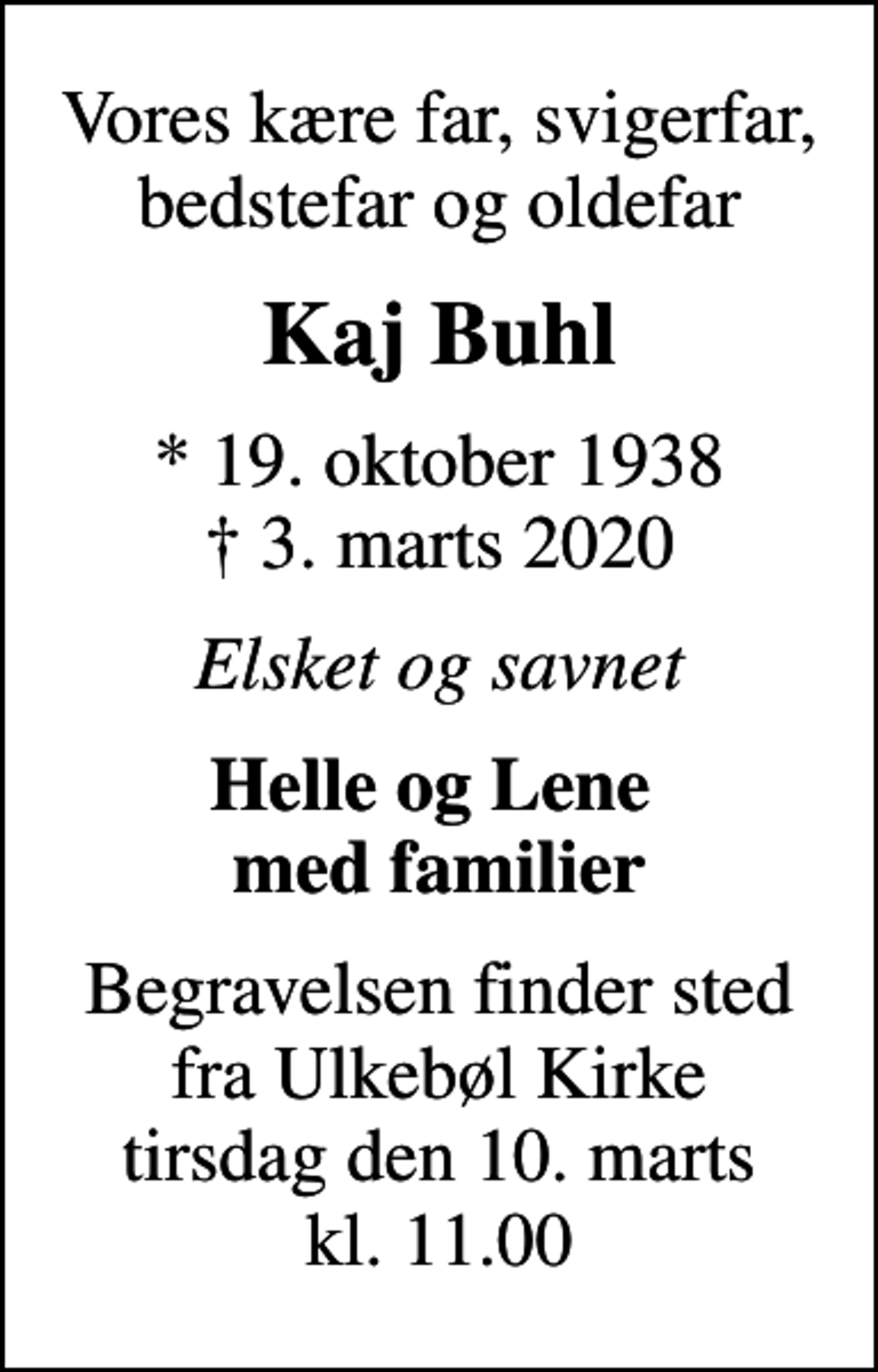 <p>Vores kære far, svigerfar, bedstefar og oldefar<br />Kaj Buhl<br />* 19. oktober 1938<br />✝ 3. marts 2020<br />Elsket og savnet<br />Helle og Lene med familier<br />Begravelsen finder sted fra Ulkebøl Kirke tirsdag den 10. marts kl. 11.00</p>