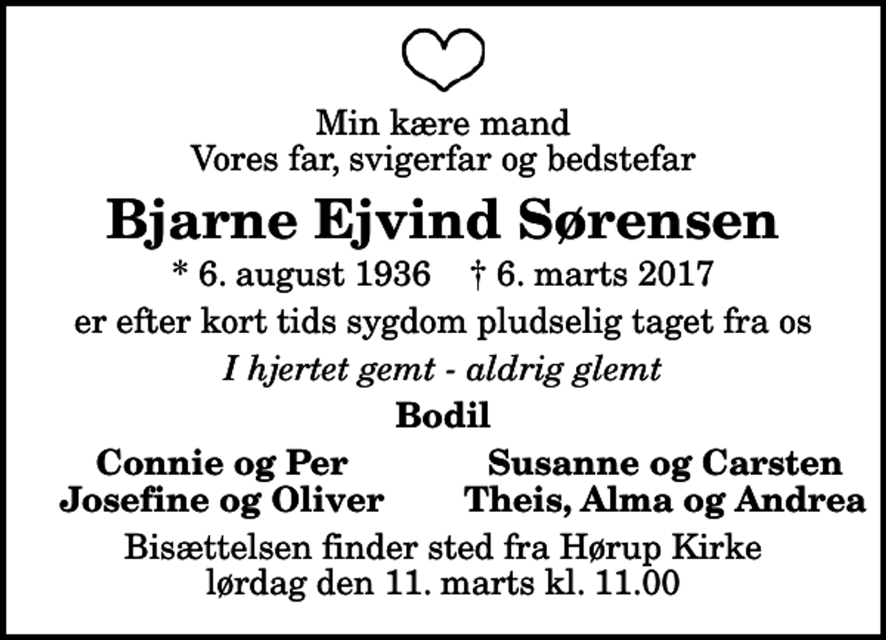 <p>Min kære mand Vores far, svigerfar og bedstefar<br />Bjarne Ejvind Sørensen<br />* 6. august 1936 ✝ 6. marts 2017<br />er efter kort tids sygdom pludselig taget fra os<br />I hjertet gemt - aldrig glemt<br />Bodil<br />Connie og Per<br />Susanne og Carsten<br />Josefine og Oliver<br />Theis, Alma og Andrea<br />Bisættelsen finder sted fra Hørup Kirke lørdag den 11. marts kl. 11.00</p>