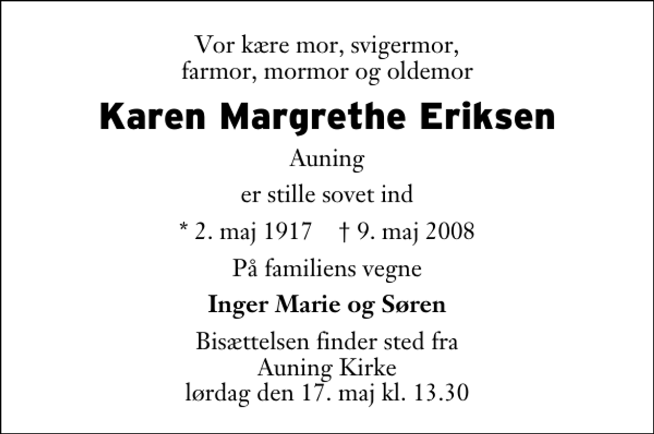 <p>Vor kære mor, svigermor, farmor, mormor og oldemor<br />Karen Margrethe Eriksen<br />Auning<br />er stille sovet ind<br />* 2. maj 1917 9. maj 2008<br />På familiens vegne<br />Inger Marie og Søren<br />Bisættelsen finder sted fra Auning Kirke lørdag den 17. maj kl. 13.30</p>