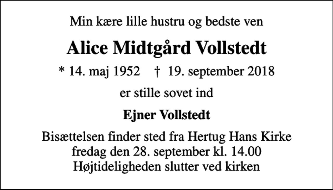 <p>Min kære lille hustru og bedste ven<br />Alice Midtgård Vollstedt<br />* 14. maj 1952 ✝ 19. september 2018<br />er stille sovet ind<br />Ejner Vollstedt<br />Bisættelsen finder sted fra Hertug Hans Kirke fredag den 28. september kl. 14.00 Højtideligheden slutter ved kirken</p>