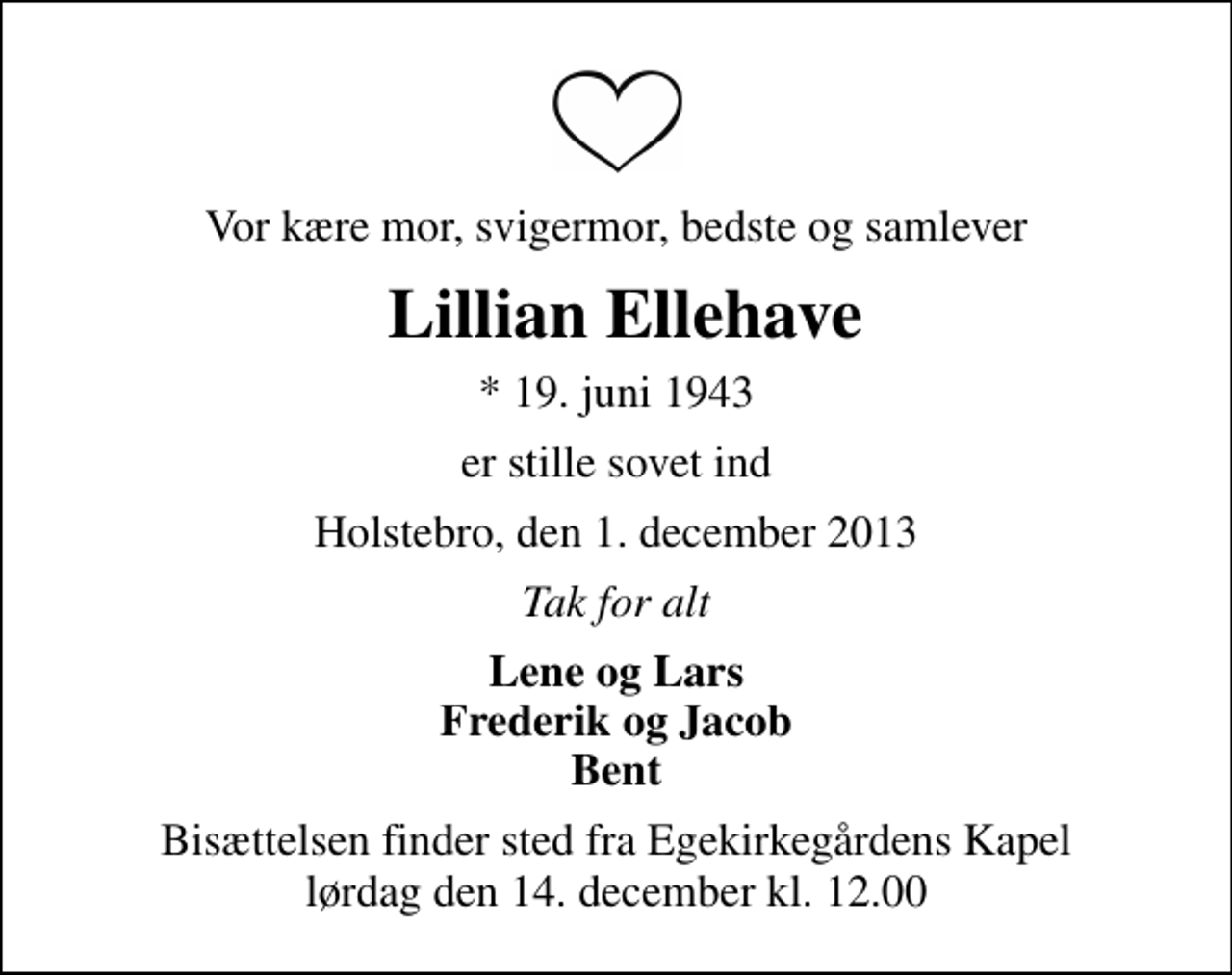 <p>Vor kære mor, svigermor, bedste og samlever<br />Lillian Ellehave<br />* 19. juni 1943<br />er stille sovet ind<br />Holstebro, den 1. december 2013<br />Tak for alt<br />Lene og Lars Frederik og Jacob Bent<br />Bisættelsen finder sted fra Egekirkegårdens Kapel lørdag den 14. december kl. 12.00</p>