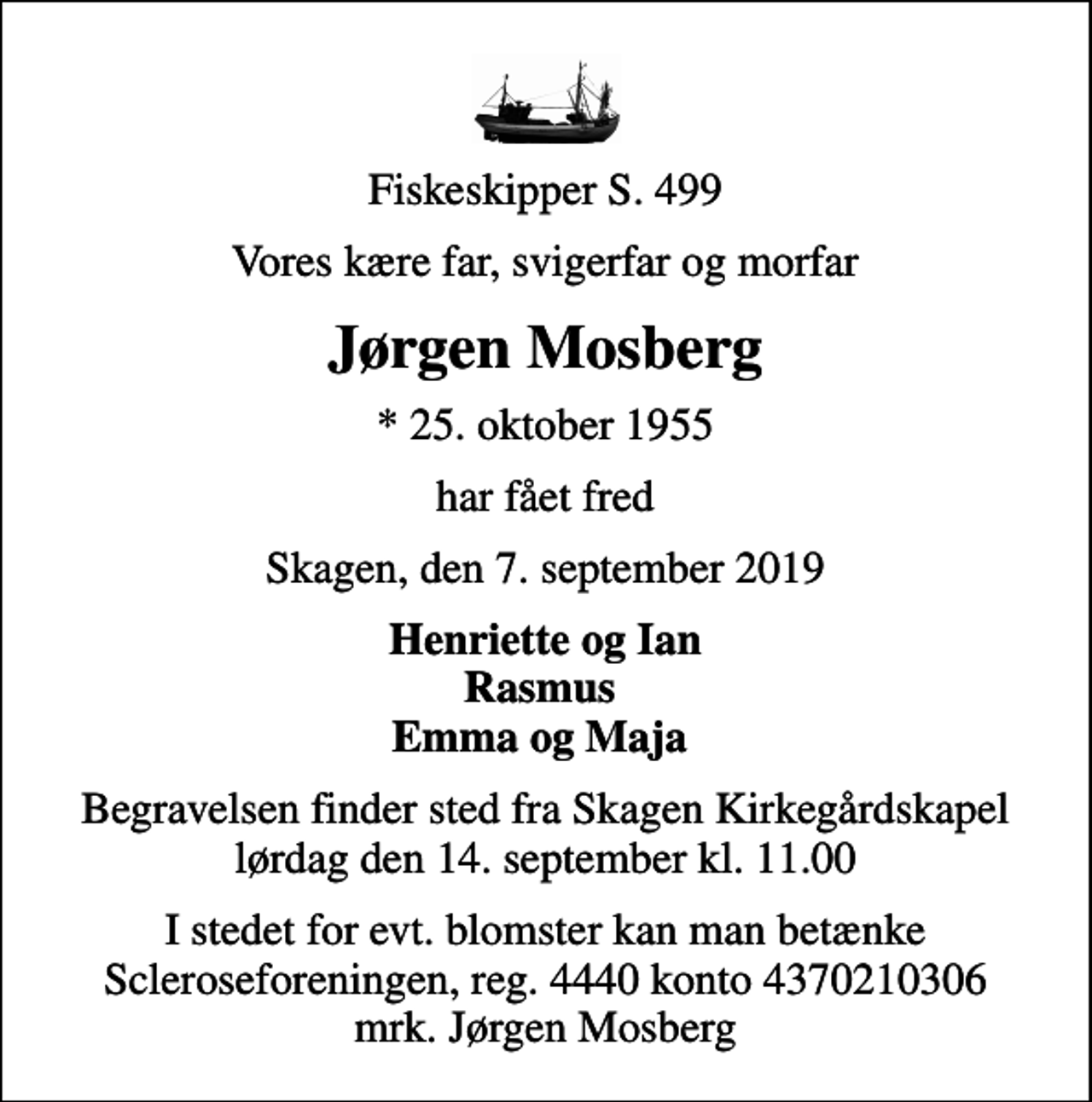 <p>Fiskeskipper S. 499<br />Vores kære far, svigerfar og morfar<br />Jørgen Mosberg<br />* 25. oktober 1955<br />har fået fred<br />Skagen, den 7. september 2019<br />Henriette og Ian Rasmus Emma og Maja<br />Begravelsen finder sted fra Skagen Kirkegårdskapel lørdag den 14. september kl. 11.00<br />I stedet for evt. blomster kan man betænke<br />Scleroseforeningen reg.4440konto4370210306mrk. Jørgen<br />Mosberg</p>