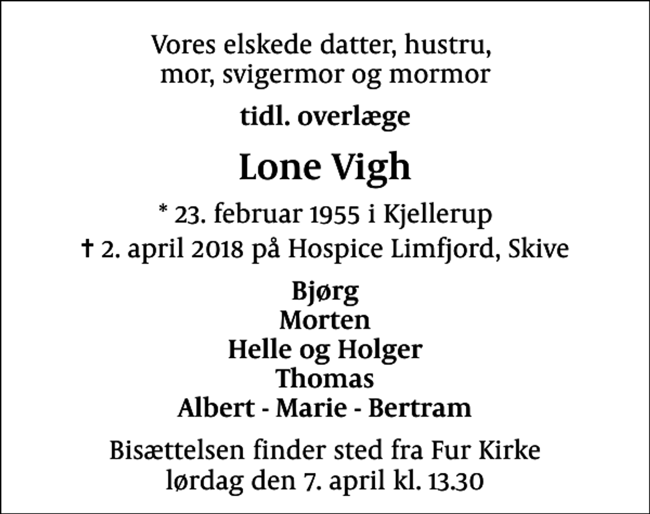 <p>Vores elskede datter, hustru, mor, svigermor og mormor<br />tidl. overlæge<br />Lone Vigh<br />* 23. februar 1955 i Kjellerup<br />✝ 2. april 2018 på Hospice Limfjord, Skive<br />Bjørg Morten Helle og Holger Thomas Albert - Marie - Bertram<br />Bisættelsen finder sted fra Fur Kirke lørdag den 7. april kl. 13.30</p>