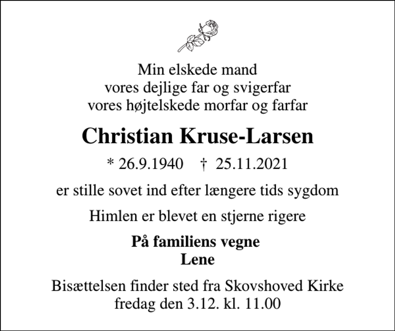 <p>Min elskede mand vores dejlige far og svigerfar vores højtelskede morfar og farfar<br />Christian Kruse-Larsen<br />* 26.9.1940 ✝ 25.11.2021<br />er stille sovet ind efter længere tids sygdom<br />Himlen er blevet en stjerne rigere<br />På familiens vegne Lene<br />Bisættelsen finder sted fra Skovshoved Kirke fredag den 3.12. kl. 11.00</p>