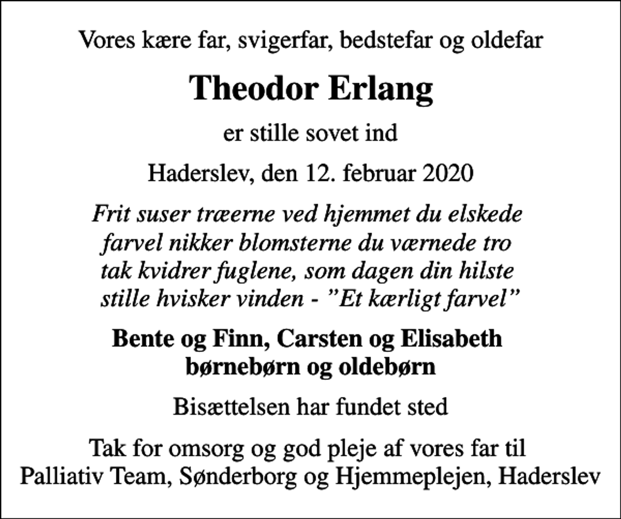 <p>Vores kære far, svigerfar, bedstefar og oldefar<br />Theodor Erlang<br />er stille sovet ind<br />Haderslev, den 12. februar 2020<br />Frit suser træerne ved hjemmet du elskede farvel nikker blomsterne du værnede tro tak kvidrer fuglene, som dagen din hilste stille hvisker vinden - Et kærligt farvel<br />Bente og Finn, Carsten og Elisabeth børnebørn og oldebørn<br />Bisættelsen har fundet sted<br />Tak for omsorg og god pleje af vores far til Palliativ Team, Sønderborg og Hjemmeplejen, Haderslev</p>