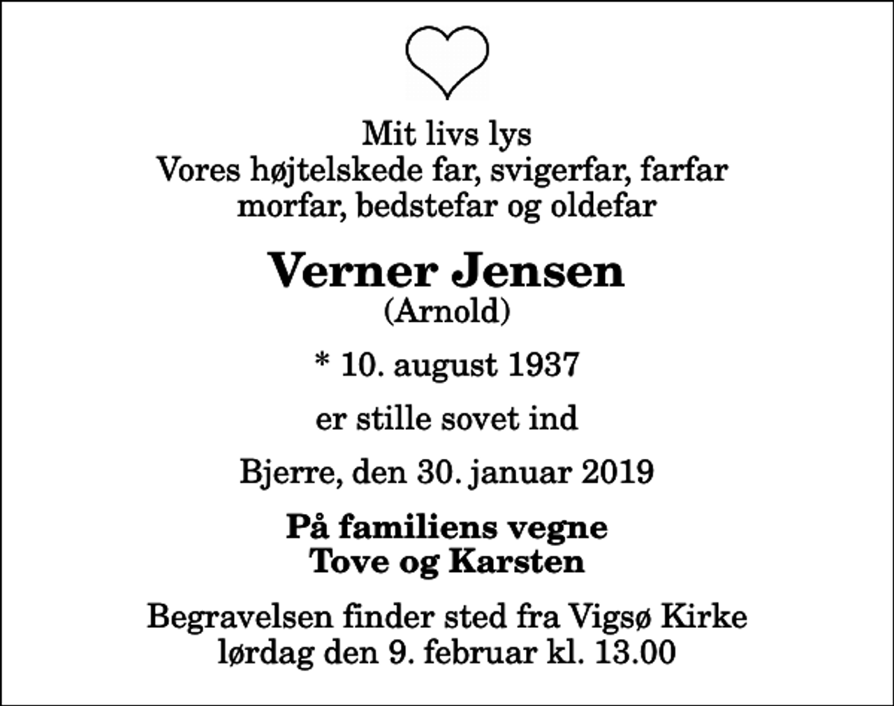 <p>Mit livs lys Vores højtelskede far, svigerfar, farfar morfar, bedstefar og oldefar<br />Verner Jensen<br />(Arnold)<br />* 10. august 1937<br />er stille sovet ind<br />Bjerre, den 30. januar 2019<br />På familiens vegne Tove og Karsten<br />Begravelsen finder sted fra Vigsø Kirke lørdag den 9. februar kl. 13.00</p>