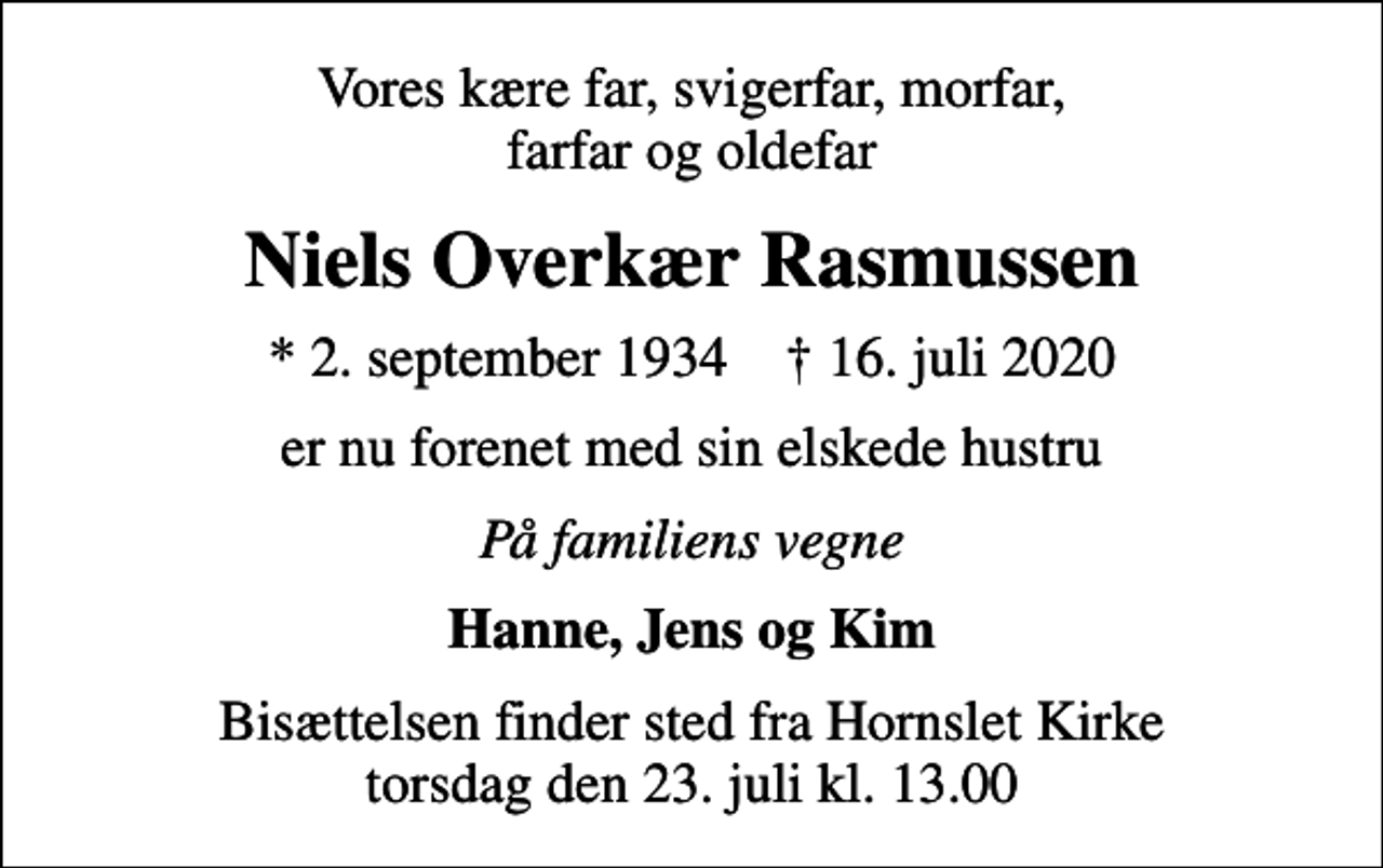 <p>Vores kære far, svigerfar, morfar, farfar og oldefar<br />Niels Overkær Rasmussen<br />* 2. september 1934 ✝ 16. juli 2020<br />er nu forenet med sin elskede hustru<br />På familiens vegne<br />Hanne, Jens og Kim<br />Bisættelsen finder sted fra Hornslet Kirke torsdag den 23. juli kl. 13.00</p>