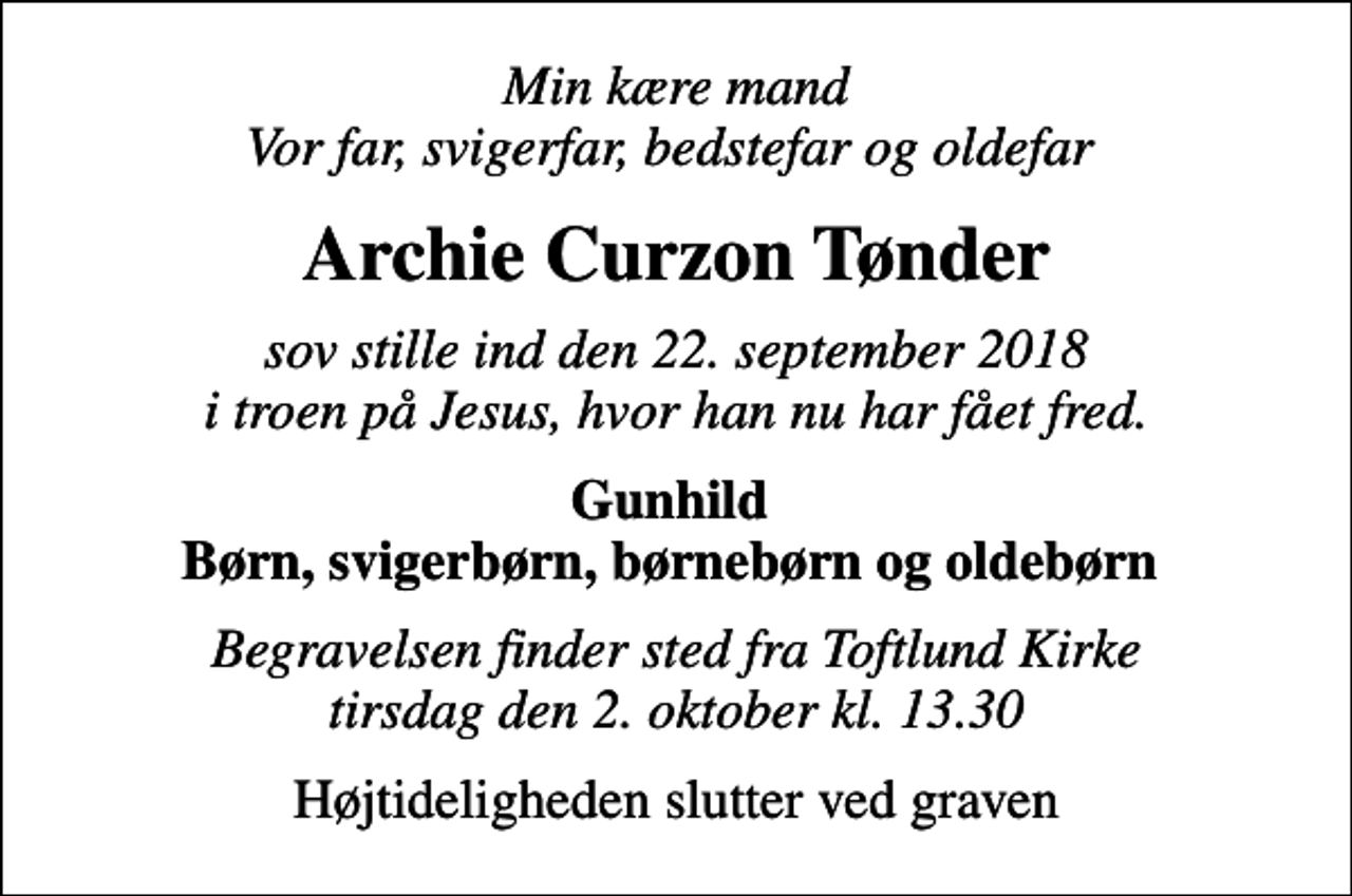 <p>Min kære mand Vor far, svigerfar, bedstefar og oldefar<br />Archie Curzon Tønder<br />sov stille ind den 22. september 2018 i troen på Jesus, hvor han nu har fået fred.<br />Gunhild Børn, svigerbørn, børnebørn og oldebørn<br />Begravelsen finder sted fra Toftlund Kirke tirsdag den 2. oktober kl. 13.30<br />Højtideligheden slutter ved graven</p>