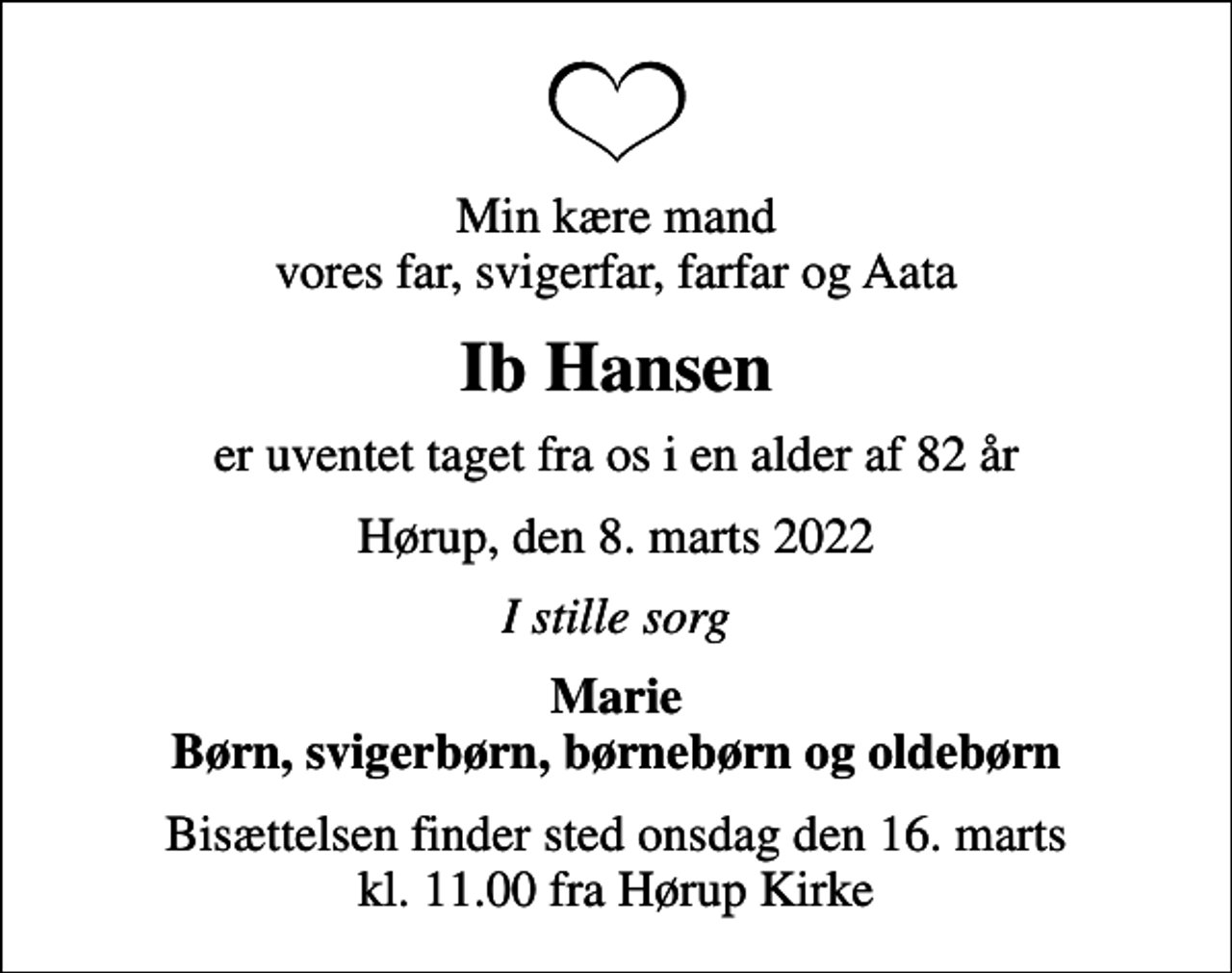 <p>Min kære mand vores far, svigerfar, farfar og Aata<br />Ib Hansen<br />er uventet taget fra os i en alder af 82 år<br />Hørup, den 8. marts 2022<br />I stille sorg<br />Marie Børn, svigerbørn, børnebørn og oldebørn<br />Bisættelsen finder sted onsdag den 16. marts kl. 11.00 fra Hørup Kirke</p>