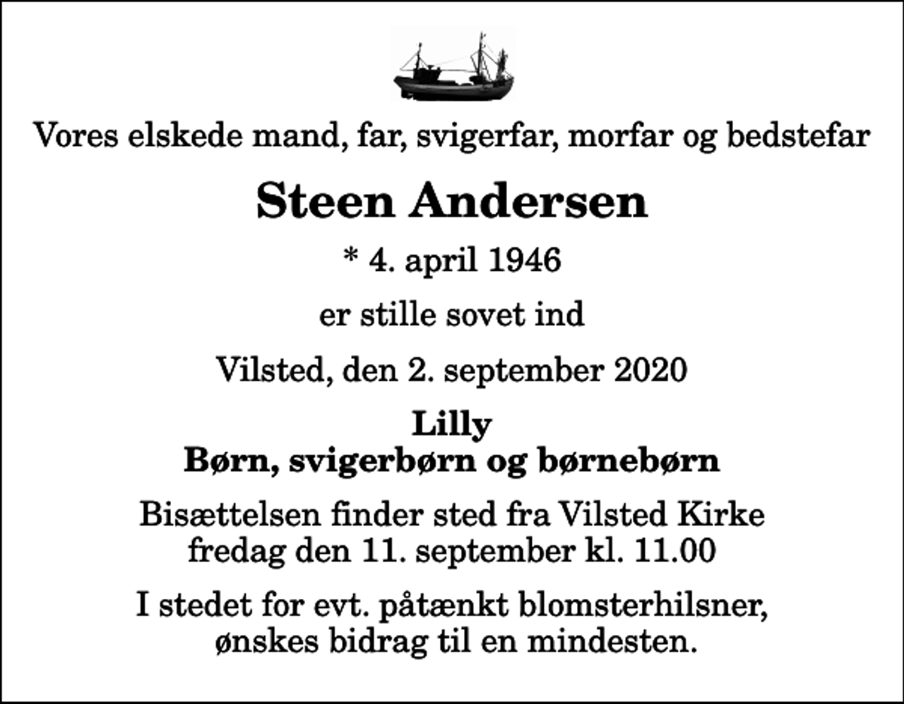 <p>Vores elskede mand, far, svigerfar, morfar og bedstefar<br />Steen Andersen<br />* 4. april 1946<br />er stille sovet ind<br />Vilsted, den 2. september 2020<br />Lilly Børn, svigerbørn og børnebørn<br />Bisættelsen finder sted fra Vilsted Kirke fredag den 11. september kl. 11.00 I stedet for evt. påtænkt blomsterhilsner, ønskes bidrag til en mindesten.</p>