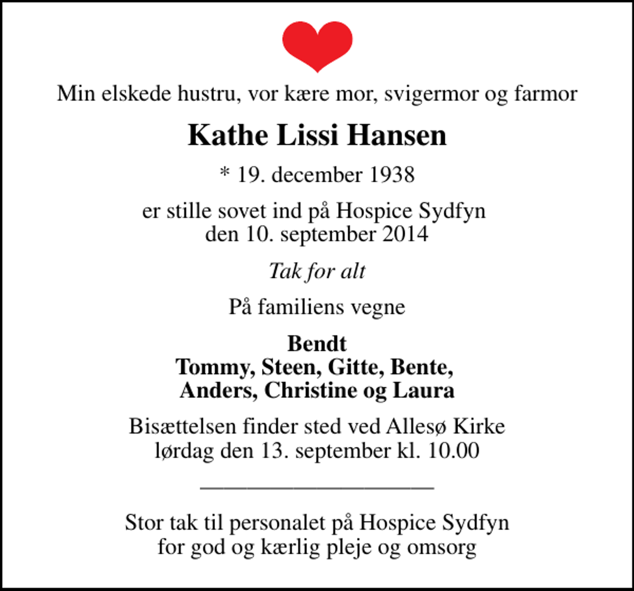 <p>Min elskede hustru, vor kære mor, svigermor og farmor<br />Kathe Lissi Hansen<br />* 19. december 1938<br />er stille sovet ind på Hospice Sydfyn den 10. september 2014<br />Tak for alt<br />På familiens vegne<br />Bendt Tommy, Steen, Gitte, Bente, Anders, Christine og Laura<br />Bisættelsen finder sted ved Allesø Kirke lørdag den 13. september kl. 10.00<br />Stor tak til personalet på Hospice Sydfyn for god og kærlig pleje og omsorg</p>