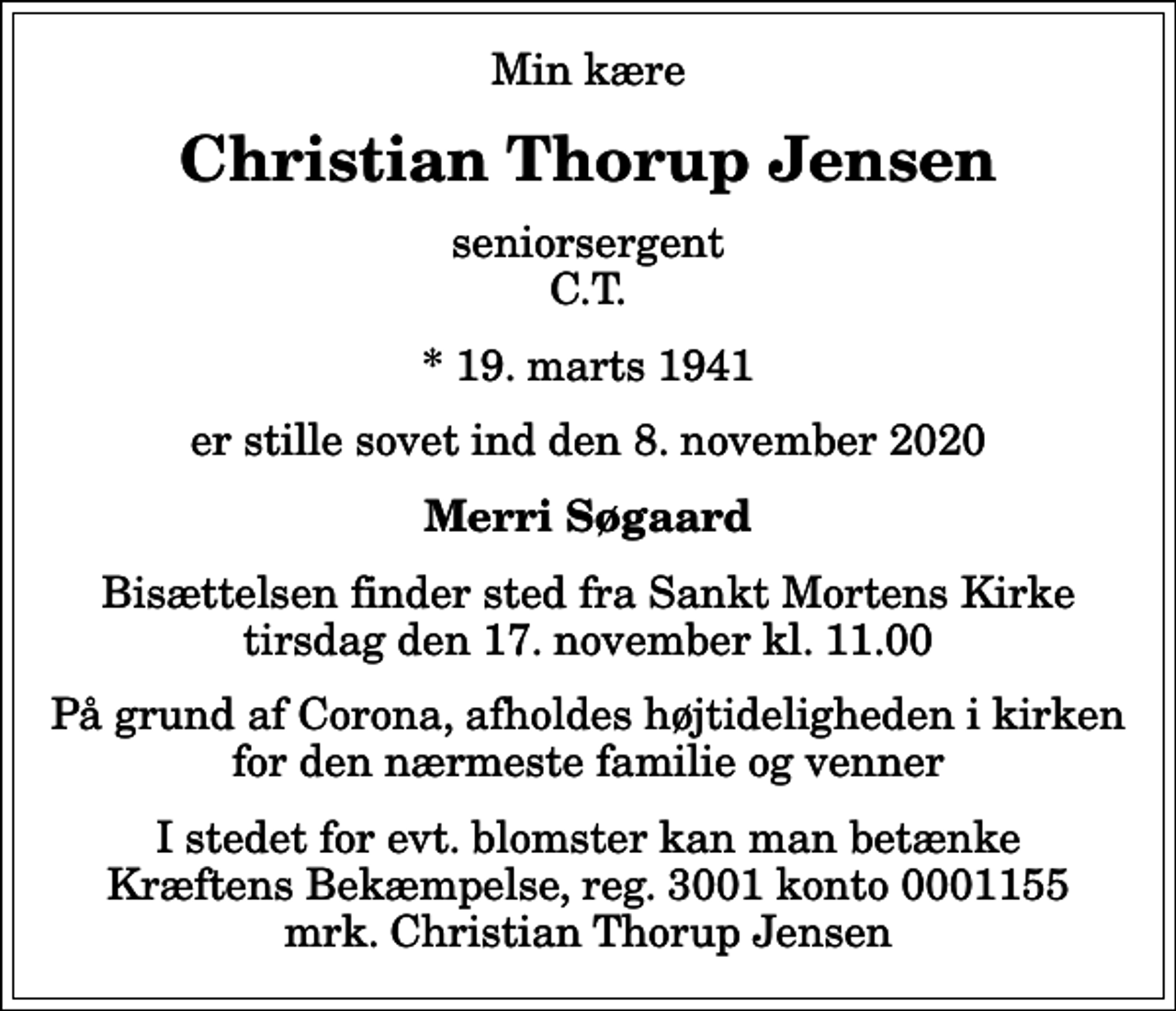 <p>Min kære<br />Christian Thorup Jensen<br />seniorsergent C.T.<br />* 19. marts 1941<br />er stille sovet ind den 8. november 2020<br />Merri Søgaard<br />Bisættelsen finder sted fra Sankt Mortens Kirke tirsdag den 17. november kl. 11.00<br />På grund af Corona, afholdes højtideligheden i kirken for den nærmeste familie og venner<br />I stedet for evt. blomster kan man betænke<br />Kræftens Bekæmpelse reg.3001konto0001155mrk. Christian Thorup<br />Jensen</p>