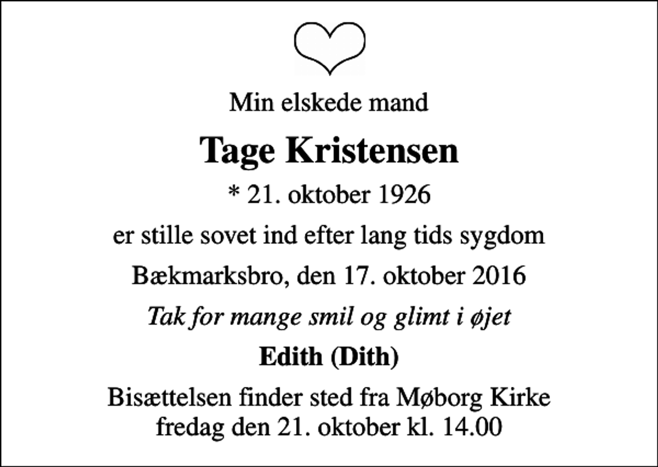 <p>Min elskede mand<br />Tage Kristensen<br />* 21. oktober 1926<br />er stille sovet ind efter lang tids sygdom<br />Bækmarksbro, den 17. oktober 2016<br />Tak for mange smil og glimt i øjet<br />Edith (Dith)<br />Bisættelsen finder sted fra Møborg Kirke fredag den 21. oktober kl. 14.00</p>