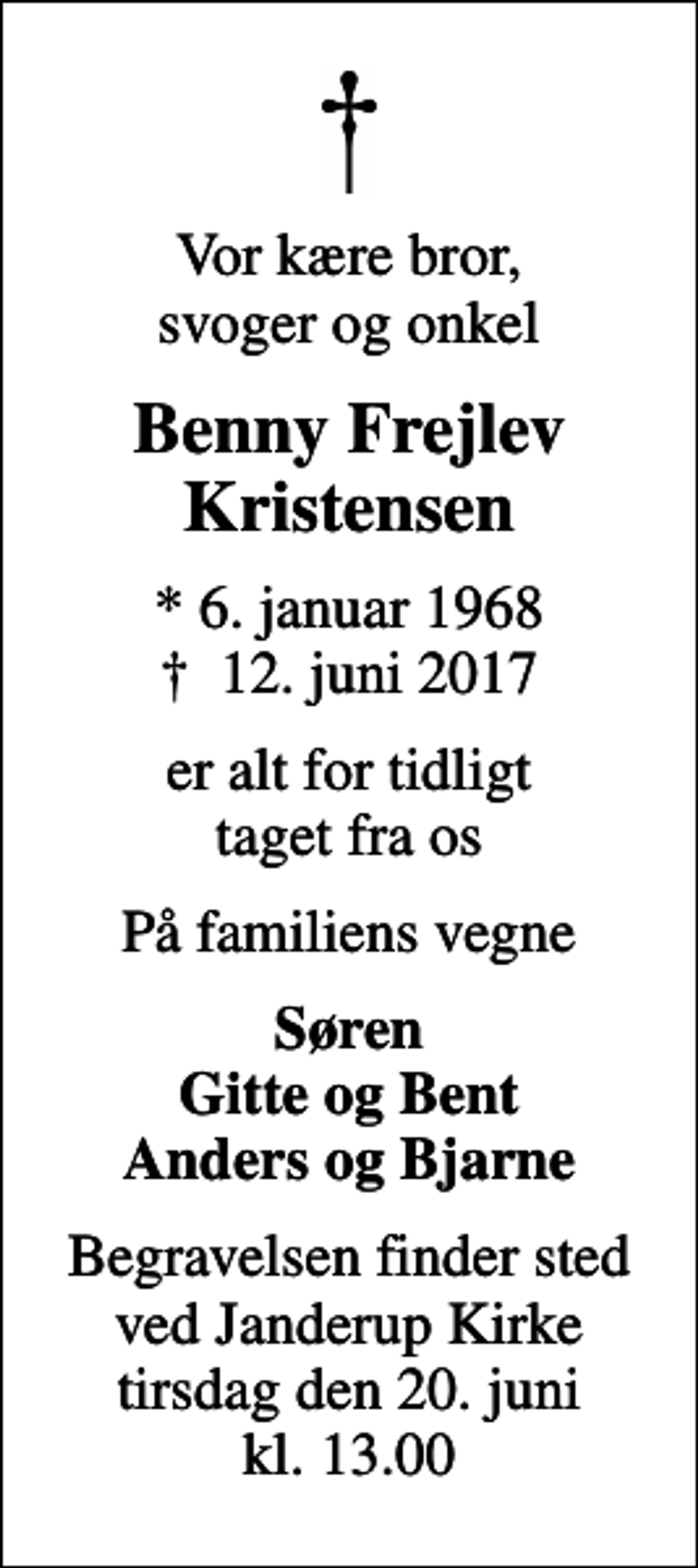 <p>Vor kære bror, svoger og onkel<br />Benny Frejlev Kristensen<br />* 6. januar 1968<br />✝ 12. juni 2017<br />er alt for tidligt taget fra os<br />På familiens vegne<br />Søren Gitte og Bent Anders og Bjarne<br />Begravelsen finder sted ved Janderup Kirke tirsdag den 20. juni kl. 13.00</p>