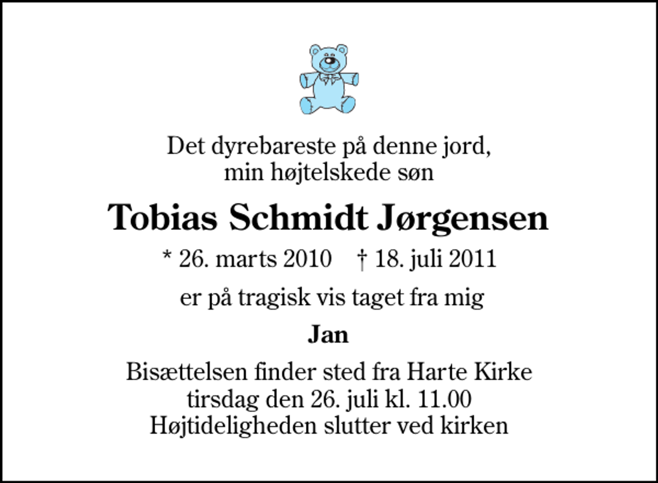 <p>Det dyrebareste på denne jord, min højtelskede søn<br />Tobias Schmidt Jørgensen<br />* 26. marts 2010 ✝ 18. juli 2011<br />er på tragisk vis taget fra mig<br />Jan<br />Bisættelsen finder sted fra Harte Kirke tirsdag den 26. juli kl. 11.00 Højtideligheden slutter ved kirken</p>