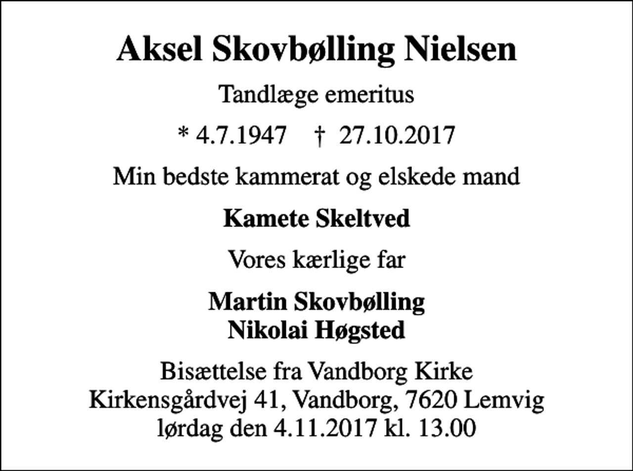 <p>Aksel Skovbølling Nielsen<br />Tandlæge emeritus<br />* 4.7.1947 ✝ 27.10.2017<br />Min bedste kammerat og elskede mand<br />Kamete Skeltved<br />Vores kærlige far<br />Martin Skovbølling Nikolai Høgsted<br />Bisættelse fra Vandborg Kirke Kirkensgårdvej 41, Vandborg, 7620 Lemvig lørdag den 4.11.2017 kl. 13.00</p>