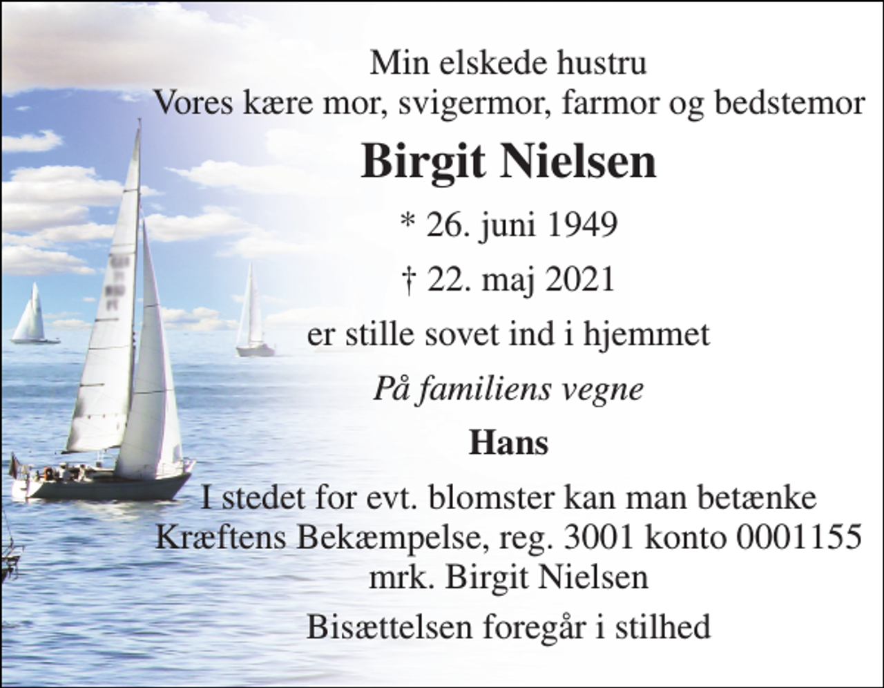 <p>Min elskede hustru Vores kære mor, svigermor, farmor og bedstemor<br />Birgit Nielsen​<br />*​ 26. juni 1949<br />†​ 22. maj 2021​<br />er stille sovet ind i hjemmet<br />På familiens vegne<br />Hans<br />I stedet for evt. blomster kan man betænke Kræftens Bekæmpelse, reg. 3001 konto 0001155 mrk. Birgit Nielsen<br />Bisættelsen foregår i stilhed</p>